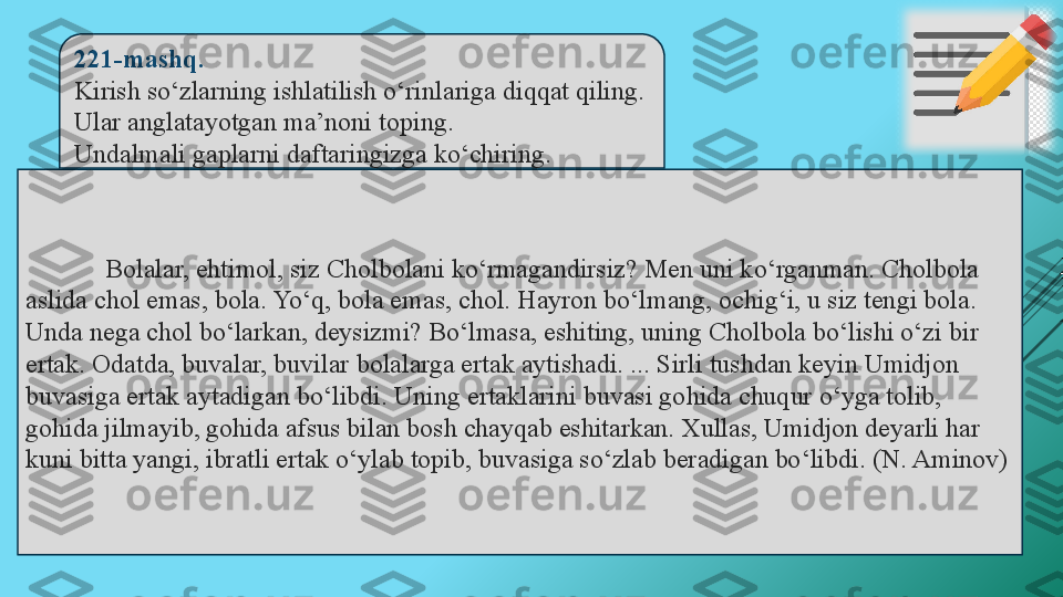 221-mashq.  
Kirish so‘zlarning ishlatilish o‘rinlariga diqqat qiling. 
Ular anglatayotgan ma’noni toping. 
Undalmali gaplarni daftaringizga ko‘chiring.
Bolalar, ehtimol, siz Cholbolani ko‘rmagandirsiz? Men uni ko‘rganman. Cholbola 
aslida chol emas, bola. Yo‘q, bola emas, chol. Hayron bo‘lmang, ochig‘i, u siz tengi bola. 
Unda nega chol bo‘larkan, deysizmi? Bo‘lmasa, eshiting, uning Cholbola bo‘lishi o‘zi bir 
ertak. Odatda, buvalar, buvilar bolalarga ertak aytishadi. ... Sirli tushdan keyin Umidjon 
buvasiga ertak aytadigan bo‘libdi. Uning ertaklarini buvasi gohida chuqur o‘yga tolib, 
gohida jilmayib, gohida afsus bilan bosh chayqab eshitarkan. Xullas, Umidjon deyarli har 
kuni bitta yangi, ibratli ertak o‘ylab topib, buvasiga so‘zlab beradigan bo‘libdi. (N. Aminov) 