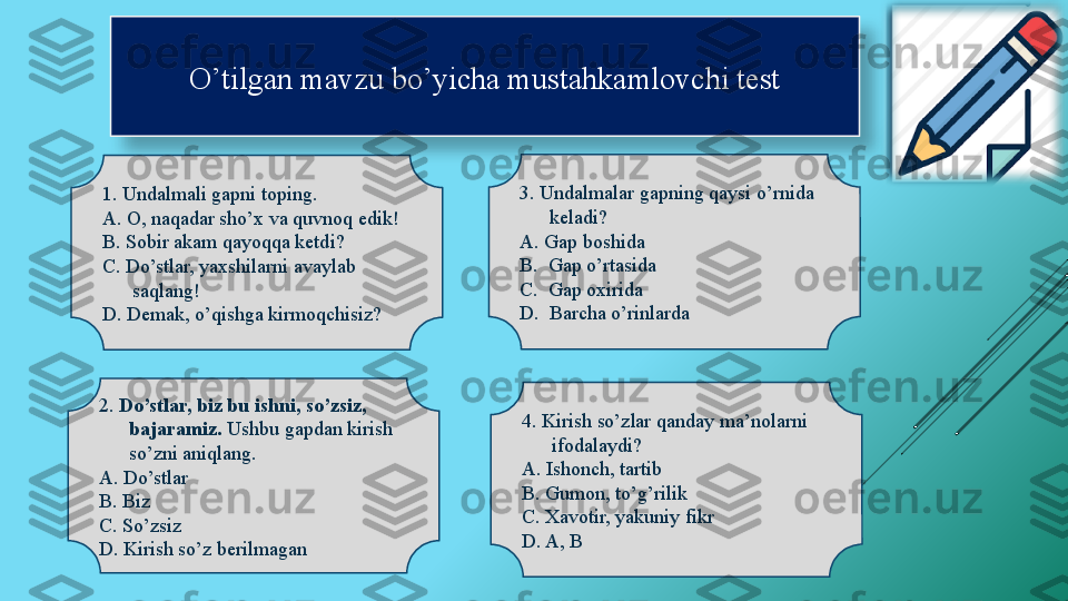 O’tilgan mavzu bo’yicha mustahkamlovchi test
1. Undalmali gapni toping.
A. O, naqadar sho’x va quvnoq edik!
B. Sobir akam qayoqqa ketdi?
C. Do’stlar, yaxshilarni avaylab 
saqlang! 
D. Demak, o’qishga kirmoqchisiz? 3. Undalmalar gapning qaysi o’rnida 
keladi?
A. Gap boshida
B.  Gap o’rtasida
C.  Gap oxirida
D.  Barcha o’rinlarda
4. Kirish so’zlar qanday ma’nolarni 
ifodalaydi?
A. Ishonch, tartib
B. Gumon, to’g’rilik
C. Xavotir, yakuniy fikr
D. A, B2.  Do’stlar, biz bu ishni, so’zsiz, 
bajaramiz.  Ushbu gapdan kirish 
so’zni aniqlang.
A. Do’stlar
B. Biz 
C. So’zsiz 
D. Kirish so’z berilmagan   