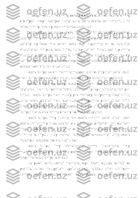 1.   Dastgoh va qurilmalarning tashqi shakli, nisbatlari va materiallarning
ahamiyati .   Dizayn   nazariyasi   hozirgi   kunda   texnik   estetika   deb   nomlanib,   u   o‘z
ichiga ijtimoiy, iqtisodiy, ergonomik masalalarni oladi. 
Yaratilayotgan   har   qanday   obyekt   ma’lum   vazifani   (funksiyani)   bajarishga
qaratilgan.   Obyektning   shakli,   o‘lchami   uning   funksiyasiga   shakl   mazmuni   va
tashkiliy   qiyofasiga   mos   kelishi   kerak.   Agar   buyumning   eni   va   balandligi
chuqurligidan   nihoyatda   katta   bo‘lsa,   bunday   tuzilishi   frontal,   agar   buyumning
chuqurligi   yuqorida   aytilgan   tartibda   bo‘lsa,   u   holda   bunday   tuzilishni   fazoviy
tuzilish   deyiladi.   Dizaynda   kompozitsiya   deganda   ba’zan   tugallangan   obyektni
xarakterlovchi sifat bahosi tushuniladi.
Estetik   faoliyat   asosini   insonning   muayyan   talab   va   ehtiyojlari   tashkil   etadi.
Inson faoliyatining xususiyati ana shu talab va ehtiyoj tabiati bilan belgilanadi.
Estetik   faoliyatning   asosiy   xususiyatlari   ham   estetik   ehtiyojlar   bilan
belgilanadi. Inson faoliyatining barcha turlari ijtimoiy hayot jabhalarida namoyon
bo‘ladi.   Estetik   faoliyat   inson   moddiy   yoki   ma’naviy   faoliyatining   o‘zagi   bo‘lib,
uning   barcha   shakllari   inson   kuch-qudrati   mohiyatining   yorqin   ifodasi   bo‘lib
borgan   sari   estetik   mazmun   kasb   etaveradi.   Shunday   qilib,   estetik   faoliyat   inson
faoliyati boshqa shakllarining «insoniylik» mezoniga aylanadi.
Estetik   faoliyat   ilmiy   ijodning   ham   estetik   tomonini   tashkil   qiladi.   Lekin
estetik   omillar   ilmiy   ijodga   tarkiban   xos   bo‘lib,   unga   yordamchi   omil   vazifasini
o‘taydi.   Juda   ko‘p   ilmiy   tadqiqotlar   va   atoqli   olimlar   guvohlik   berishlaricha,
olimning   salohiyati,   ijodiy   mehnati   natijalari   va   samaradorligi   uning   estetik
madaniyati darajasiga bevosita bog‘liq ekan.
Estetik   faoliyat   ilmiy   izlanishlarning   hamma   bosqichlarida   ilmiy
muammolarning   qo‘yilishi,   ularning   yechimi,   olingan   ilmiy   natijalarni   baholash
jarayonida katta ahamiyat kasb etadi.
Eng   yaxshi   san’at   asarlari   insonlarda   xayol-farazni   vujudga   keltiradi   va
yaxlitlik,   nafosat   his-tuyg‘usini   uyg‘unlashtiradi,   tafakkur   qilish   qobiliyatini
oshiradi,   erkin   dunyoqarash   baxsh   etadi,   yuksak   muloqot   madaniyatini 