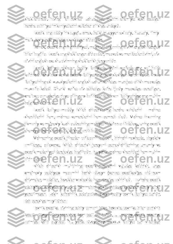 shakllantiradi,   hozirgi   fan   ravnaqi   uchun   juda   muhim   ahamiyat   kasb   etadigan
barcha qobiliyat imkoniyatlarini safarbar qilishga undaydi.
Estetik   ong   oddiy   his-tuyg‘u   emas,   balki   muayyan   axloqiy,   huquqiy,   ilmiy-
mafkuraviy qadriyatlarga asoslangan e’tiqoddir.
Demak, estetik ongning mohiyati, mazmuni insonning o‘zini anglash darajasi
bilan bog‘liq. Estetik ong shakllangan e’tiqodlar, maqsad va manfaatlar tizimi, o‘z-
o‘zini anglash esa shu tizimning shakllanish jarayonidir.
Estetik   faoliyat   nisbatan   badiiy   faoliyatda,   ya’ni   san’atda   eng   sof   holda
ko‘rinadi.   Shu   bois   san’at   estetik   faoliyatning   ixtisoslashgan   ko‘rinishidir.   Inson
faoliyatining asl  xususiyatlarini anglash uchun san’atga murojaat qilish maqsadga
muvofiq   keladi.   Chunki   san’at   o‘z   tabiatiga   ko‘ra   ijodiy   maqsadga   qaratilgan,
«nafosat qonunlariga rioya qilingan» bo‘lib, undan inson faoliyatining eng muhim
belgilari ko‘rinadi.
Estetik   faoliyat   moddiy   ishlab   chiqarishning   barcha   sohalarini   -   mehnat
sharoitlarini   ham,   mehnat   samaralarini   ham   qamrab   oladi.   Mehnat   insonning
jismoniy va ma’naviy kuch-qudratining mohiyatini ko‘proq ifodalasa, uning estetik
ahamiyati ham shunchalik ko‘proq ortib boradi.
Mehnatning   estetik   jihatdan   to‘laqonli   bo‘lishi,   birinchi   navbatda,   obyektiv
omillarga,   qolaversa,   ishlab   chiqarish   jarayoni   qatnashchilarining   umumiy   va
estetik madaniyati  darajasiga  bog‘liqdir. Bu yerda mehnat  sharoitlari  ham  muhim
o‘rin tutadi.
Ishlab   chiqarish   muhitining   estetik   jihatlarini   vujudga   keltirish,   unga
«ma’naviy   qadriyat»   maqomini   berish   dizayn   (sanoat   estetikasi)ga   oid   rasm
chizmalar,   modellar,   bezaklar   vositasida   ham   amalga   oshiriladi.   Hozircha   estetik
adabiyotda   dizaynning   yagona   hammabop   yaxlit   qoidaga   aylangan   ilmiy   ta’rifi
yaratilmagan.   Lekin   ko‘pchilik   tadqiqotlar   dizayn   badiiy-texnik   faoliyat   turidir,
deb qarashga moyildirlar.
Texnik   estetika   o‘zining   tabiiy   tomoni   bilan   bevosita   texnika   bilan   qorishib
ketadi.   Dizayn   dunyoqarashga   ham   taalluqli   bo‘lib,   u   umumiy   estetik   nazariya
oqimiga   kelib   quyiladi.   Bu   yerda   dizaynning   maxsus   faoliyat   turi   sifatidagi 