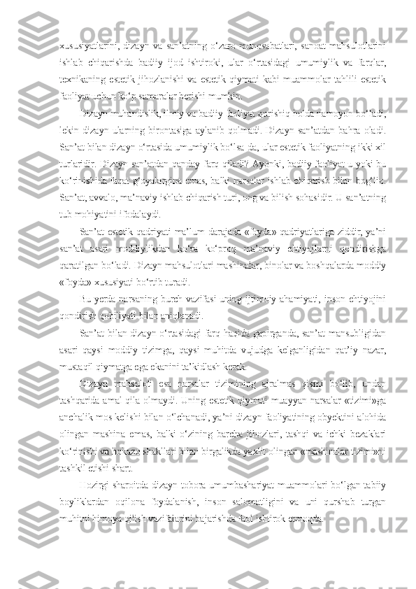 xususiyatlarini,   dizayn   va   san’atning   o‘zaro   munosabatlari,   sanoat   mahsulotlarini
ishlab   chiqarishda   badiiy   ijod   ishtiroki,   ular   o‘rtasidagi   umumiylik   va   farqlar,
texnikaning   estetik   jihozlanishi   va   estetik   qiymati   kabi   muammolar   tahlili   estetik
faoliyat uchun ko‘p samaralar berishi mumkin.
Dizayn muhandislik, ilmiy va badiiy faoliyat qorishiq holda namoyon bo‘ladi,
lekin   dizayn   ularning   birontasiga   aylanib   qolmadi.   Dizayn   san’atdan   bahra   oladi.
San’at bilan dizayn o‘rtasida umumiylik bo‘lsa-da, ular estetik faoliyatning ikki xil
turlaridir. Dizayn san’atdan qanday farq qiladi? Ayonki, badiiy faoliyat u yoki bu
ko‘rinishida faqat g‘oyalargina emas, balki narsalar ishlab chiqarish bilan bog‘liq.
San’at, avvalo, ma’naviy ishlab chiqarish turi, ong va bilish sohasidir. U san’atning
tub mohiyatini ifodalaydi.
San’at estetik qadriyati ma’lum darajada «foyda» qadriyatlariga ziddir, ya’ni
san’at   asari   moddiylikdan   ko‘ra   ko‘proq   ma’naviy   ehtiyojlarni   qondirishga
qaratilgan bo‘ladi. Dizayn mahsulotlari mashinalar, binolar va boshqalarda moddiy
«foyda» xususiyati bo‘rtib turadi.
Bu yerda narsaning burch-vazifasi  uning ijtimoiy ahamiyati, inson ehtiyojini
qondirish qobiliyati bilan aniqlanadi.
San’at bilan dizayn o‘rtasidagi farq haqida gapirganda, san’at mansubligidan
asari   qaysi   moddiy   tizimga,   qaysi   muhitda   vujudga   kelganligidan   qat’iy   nazar,
mustaqil qiymatga ega ekanini ta’kidlash kerak.
Dizayn   mahsuloti   esa   narsalar   tizimining   ajralmas   qismi   bo‘lib,   undan
tashqarida amal qila olmaydi. Uning estetik qiymati muayyan narsalar «tizimi»ga
anchalik mos kelishi bilan o‘lchanadi, ya’ni dizayn faoliyatining obyektini alohida
olingan   mashina   emas,   balki   o‘zining   barcha   jihozlari,   tashqi   va   ichki   bezaklari
ko‘rinishi va hokazo shakllari bilan birgalikda yaxlit olingan «mashinalar tizimi»ni
tashkil etishi shart.
Hozirgi sharoitda dizayn tobora umumbashariyat muammolari bo‘lgan tabiiy
boyliklardan   oqilona   foydalanish,   inson   salomatligini   va   uni   qurshab   turgan
muhitni himoya qilish vazifalarini bajarishda faol ishtirok etmoqda. 