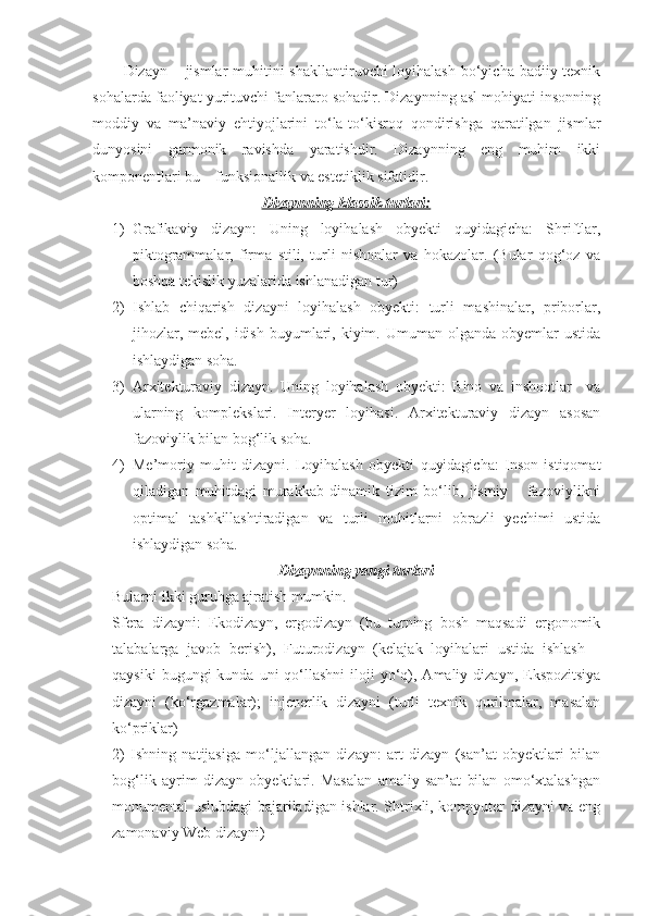 Dizayn – jismlar  muhitini  shakllantiruvchi loyihalash bo‘yicha badiiy-texnik
sohalarda faoliyat yurituvchi fanlararo sohadir. Dizaynning asl mohiyati insonning
moddiy   va   ma’naviy   ehtiyojlarini   to‘la-to‘kisroq   qondirishga   qaratilgan   jismlar
dunyosini   garmonik   ravishda   yaratishdir.   Dizaynning   eng   muhim   ikki
komponentlari bu – funksionallik va estetiklik sifatidir.
Dizaynning klassik turlari:
1) Grafikaviy   dizayn:   Uning   loyihalash   obyekti   quyidagicha:   Shriftlar,
piktogrammalar,   firma   stili,   turli   nishonlar   va   hokazolar.   (Bular   qog‘oz   va
boshqa tekislik yuzalarida ishlanadigan tur)
2) Ishlab   chiqarish   dizayni   loyihalash   obyekti:   turli   mashinalar,   priborlar,
jihozlar,  mebel,  idish  buyumlari, kiyim.  Umuman olganda  obyemlar  ustida
ishlaydigan soha. 
3) Arxitekturaviy   dizayn.   Uning   loyihalash   obyekti:   Bino   va   inshootlar     va
ularning   komplekslari.   Interyer   loyihasi.   Arxitekturaviy   dizayn   asosan
fazoviylik bilan bog‘lik soha.
4) Me’moriy   muhit   dizayni.   Loyihalash   obyekti   quyidagicha:   Inson   istiqomat
qiladigan   muhitdagi   murakkab   dinamik   tizim   bo‘lib,   jismiy   –   fazoviylikni
optimal   tashkillashtiradigan   va   turli   muhitlarni   obrazli   yechimi   ustida
ishlaydigan soha.
Dizaynning yangi turlari
Bularni ikki guruhga ajratish mumkin. 
Sfera   dizayni:   Ekodizayn,   ergodizayn   (bu   turning   bosh   maqsadi   ergonomik
talabalarga   javob   berish),   Futurodizayn   (kelajak   loyihalari   ustida   ishlash   –
qaysiki   bugungi  kunda  uni  qo‘llashni   iloji   yo‘q),  Amaliy dizayn,  Ekspozitsiya
dizayni   (ko‘rgazmalar);   injenerlik   dizayni   (turli   texnik   qurilmalar,   masalan
ko‘priklar)
2)   Ishning   natijasiga   mo‘ljallangan   dizayn:   art   dizayn   (san’at   obyektlari   bilan
bog‘lik   ayrim   dizayn   obyektlari.   Masalan   amaliy   san’at   bilan   omo‘xtalashgan
monumental uslubdagi bajariladigan ishlar. Shtrixli, kompyuter dizayni va eng
zamonaviy Web dizayni) 