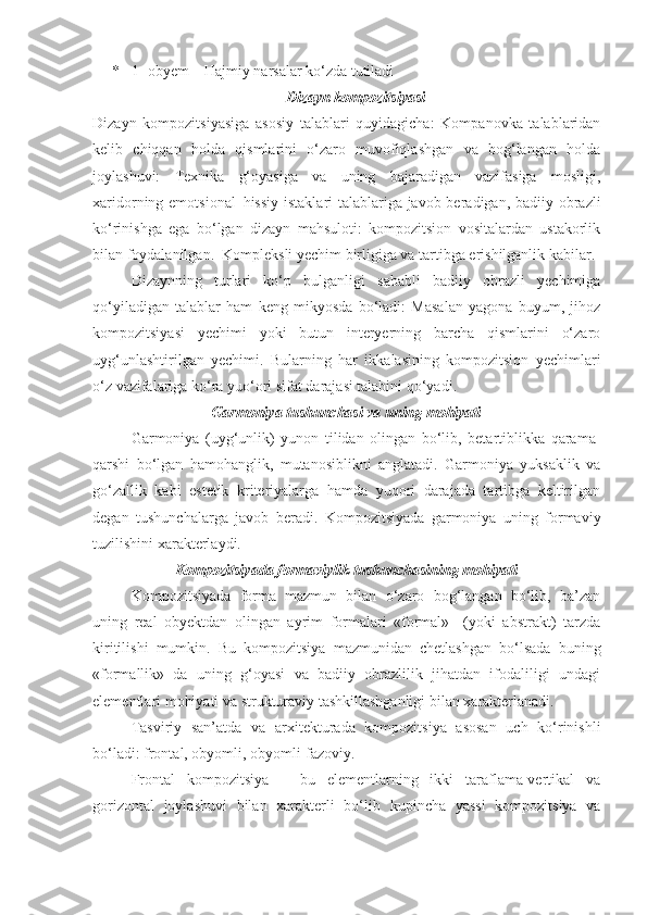 *   1- obyem – Hajmiy narsalar ko‘zda tutiladi
Dizayn kompozitsiyasi
Dizayn   kompozitsiyasiga   asosiy   talablari   quyidagicha:   Kompanovka   talablaridan
kelib   chiqqan   holda   qismlarini   o‘zaro   muvofiqlashgan   va   bog‘langan   holda
joylashuvi:   Texnika   g‘oyasiga   va   uning   bajaradigan   vazifasiga   mosligi,
xaridorning emotsional–hissiy  istaklari-talablariga javob beradigan, badiiy obrazli
ko‘rinishga   ega   bo‘lgan   dizayn   mahsuloti:   kompozitsion   vositalardan   ustakorlik
bilan foydalanilgan.  Kompleksli yechim birligiga va tartibga erishilganlik kabilar. 
Dizaynning   turlari   ko‘p   bulganligi   sababli   badiiy   obrazli   yechimiga
qo‘yiladigan   talablar   ham   keng   mikyosda   bo‘ladi:   Masalan   yagona   buyum,   jihoz
kompozitsiyasi   yechimi   yoki   butun   interyerning   barcha   qismlarini   o‘zaro
uyg‘unlashtirilgan   yechimi.   Bularning   har   ikkalasining   kompozitsion   yechimlari
o‘z vazifalariga ko‘ra yuo‘ori sifat darajasi talabini qo‘yadi.
Garmoniya tushunchasi va uning mohiyati
Garmoniya   (uyg‘unlik)   yunon   tilidan   olingan   bo‘lib,   betartiblikka   qarama-
qarshi   bo‘lgan   hamohanglik,   mutanosiblikni   anglatadi.   Garmoniya   yuksaklik   va
go‘zallik   kabi   estetik   kriteriyalarga   hamda   yuqori   darajada   tartibga   keltirilgan
degan   tushunchalarga   javob   beradi.   Kompozitsiyada   garmoniya   uning   formaviy
tuzilishini xarakterlaydi. 
Kompozitsiyada formaviylik tushunchasining mohiyati
Kompozitsiyada   forma   mazmun   bilan   o‘zaro   bog‘langan   bo‘lib,   ba’zan
uning   real   obyektdan   olingan   ayrim   formalari   «formal»     (yoki   abstrakt)   tarzda
kiritilishi   mumkin.   Bu   kompozitsiya   mazmunidan   chetlashgan   bo‘lsada   buning
«formallik»   da   uning   g‘oyasi   va   badiiy   obrazlilik   jihatdan   ifodaliligi   undagi
elementlari mohiyati va strukturaviy tashkillashganligi bilan xarakterlanadi. 
Tasviriy   san’atda   va   arxitekturada   kompozitsiya   asosan   uch   ko‘rinishli
bo‘ladi: frontal, obyomli, obyomli-fazoviy.
Frontal   kompozitsiya   –   bu   elementlarning   ikki   taraflama-vertikal   va
gorizontal   joylashuvi   bilan   xarakterli   bo‘lib   kupincha   yassi   kompozitsiya   va 