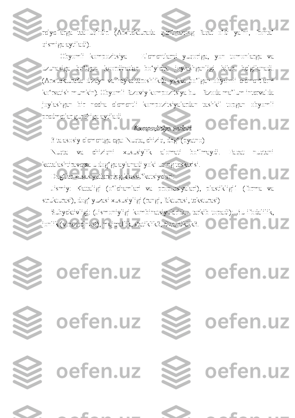 relyeflarga   taalluqlidir.   (Arxitekturada   qurilmaning   faqat   oldi   ya’ni,   frontal
qismiga aytiladi).
Obyomli   kompozitsiya   –   Elementlarni   yuqoriga,   yon   tomonlarga   va
uzunasiga   bo‘lgan   koordinatlar   bo‘yicha   joylashganligi   bilan   belgilanadi.
(Arxitekturada   dizayn   va   haykaltaroshlikda   yakka   bo‘lgan   obyomli   elementlarni
ko‘rsatish mumkin). Obyomli fazoviy kompozitsiya bu – fazoda ma’lum intervalda
joylashgan   bir   necha   elementli   kompozitsiyalardan   tashkil   topgan   obyomli
predmetlar guruhiga aytiladi.
Kompozitsiya turlari
3 ta asosiy elementga ega: Nuqta, chiziq, dog‘ (pyatno)
Nuqta   va   chiziqni   xususiylik   alomati   bo‘lmaydi.   Faqat   nuqtani
kattalashtiraversa u dog‘ga aylanadi yoki uning teskarisi. 
Dog‘lar xususiyatlarining klassifikatsiyalari:
Jismiy:   Kattaligi   (o‘lchamlari   va   proporsiyalari),   plastikligi1   (forma   va
strukturasi), dog‘ yuzasi xususiyligi (rangi, fakturasi, teksturasi) 
Subyektivligi:   (Jismoniyligi   kombinatsiyalaridan   tarkib   topadi):   Bu-ifodalilik,
jonlik (virazitelnost), mujmallik, statiklik2, dinamiklik3. 