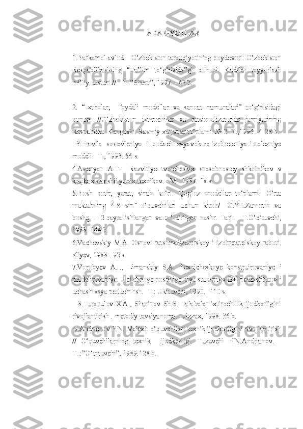 ADABIYOTLAR
1.Barkamol avlod – O‘zbekiston taraqqiyotining poydevori: O‘zbekiston
Respublikasining   “Ta’lim   to‘g‘risida”gi   qonuni.   Kadrlar   tayyorlash
milliy dasturi.//  -T.:”Sharq”, 1997. - 63 b. 
2.   “Ixtirolar,     foydali   modellar   va   sanoat   namunalari”   to‘g‘risidagi
qonun.   //O‘zbekiston   ixtirochilar   va   ratsionalizatorlar   jamiyatining
Respublika  Kengashi. Rasmiy xujjatlar to‘plami. № 2.-T.,1994 . 4-28 b.
   3.Pravila   sostavleniya   i   podachi zayavok na izobreteniya i polezniye
modeli. -T., 1993. 56 s. 
4.Asatryan   A.T.     Razvitiye   tvorcheskix   sposobnostey   shkolnikov   v
krujkax stanshii yunix texnikov. - M.: 1987. 18 s.
5.Bosh   qotir,   yarat,   sinab   ko‘r!:   Qog‘oz   modellar   to‘plami:   O‘rta
maktabning   4-8   sinf   o‘quvchilari   uchun   kitob/   [O.YE.Zamotin   va
boshq.].-   2-qayta   ishlangan   va   to‘ldirilgan   nashr.   Tarj.   -   T.O‘qituvchi,
1988 -144 b. 
6.Vachevskiy   M.A.   Osnovi   ratsionalizatorskoy   i   izobretatelskoy   raboti.
Kiyev, 1988 . 92 s. 
7.Vorobyev   A.I.,   Limanskiy   S.A.   Texnicheskoye   konstruirovaniye   i
modelirovaniye. Uchebnoye posobiye dlya studentov IPF pedinstitutov i
uchashixsya peduchilish. -T.: Ukituvchi, 1990. -110 s. 
    8.Turaqulov   X.A.,   Sharipov   Sh.S.   Talabalar   ixtirochilik   ijodkorligini
rivojlantirish . metodiy tavsiyanoma. - Jizzax, 1998. 36 b.
 9.Andrianov P.N. Maktab o‘quvchilari texnik ijodkorligini rivojlantirish
//   O‘quvchilarning   texnik     ijodkorligi.   Tuzuvchi   P.N.Andrianov.   -
T .:”O‘qituvchi”, 1989.128 b.  