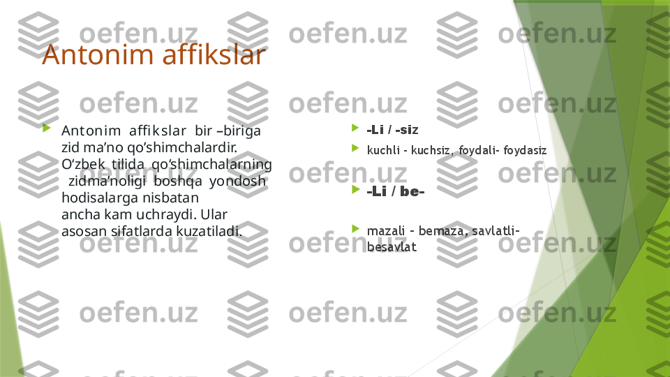 Antonim affikslar 

Ant onim  affi k slar   bir –biriga 
zid ma’no qo’shimchalardir. 
O‘zbek  tilida  qo‘shimchalarning
  zidma’noligi  boshqa  yondosh 
hodisalarga nisbatan 
ancha kam uchraydi. Ular 
asosan sifatlarda kuzatiladi .       
-Li / -siz                                

kuchli – kuchsiz, foydali- foydasiz 

-Li / be-                           
         

mazali – bemaza, savlatli- 
besavlat                 