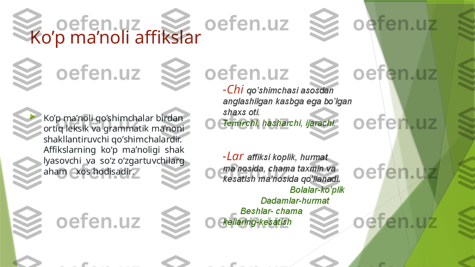 Ko’p ma’noli affikslar

Ko’p ma’noli qo’shimchalar birdan 
ortiq leksik va grammatik ma’noni 
shakllantiruvchi qo’shimchalardir. 
Affikslarning  ko‘p  ma’noligi  shak
lyasovchi  va  so‘z o‘zgartuvchilarg
aham    xos hodisadir .  -Chi  qo’shimchasi asosdan 
anglashilgan kasbga ega bo’lgan 
shaxs oti.                                        
Temir chi, hasharchi, ijarachi.
 
-Lar  affiksi koplik, hurmat 
ma’nosida, chama taxmin va 
kesatish ma’nosida qo’llanadi .          
                          Bolalar-ko’plik         
               Dadamlar-hurmat               
       Beshlar- chama                       
kellaring-kesatish                  