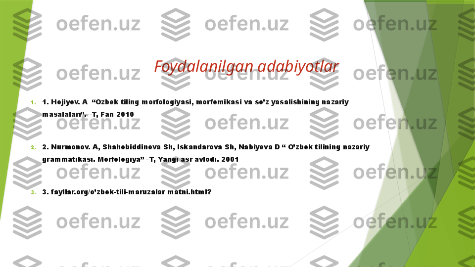 Foydalanilgan adabiyotlar
1. 1. Hojiyev. A  “Ozbek tiling morfologiyasi, morfemikasi va so’z yasalishining nazariy 
masalalari”. –T, Fan 2010
2. 2. Nurmonov. A, Shahobiddinova Sh, Iskandarova Sh, Nabiyeva D “ O’zbek tilining nazariy 
grammatikasi. Morfologiya” –T, Yangi asr avlodi. 2001
3. 3. fayllar.org/o’zbek-tili-maruzalar matni.html?                  