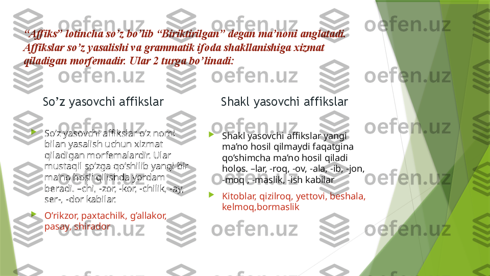 “ Affiks” lotincha so’z bo’lib “Biriktirilgan” degan ma’noni anglatadi. 
Affikslar so’z yasalishi va grammatik ifoda shakllanishiga xizmat 
qiladigan morfemadir. Ular 2 turga bo’linadi:
So’z yasovchi affikslar

So’z yasovchi affikslar o’z nomi 
bilan yasalish uchun xizmat 
qiladigan morfemalardir. Ular 
mustaqil so’zga qo’shilib yangi bir 
ma’no hosil qilishda yordam 
beradi. –chi, -zor, -kor, -chilik, -ay, 
ser-, -dor kabilar. 

O’rikzor, paxtachilk, g’allakor, 
pasay, shirador Shakl yasovchi affikslar

Shakl yasovchi affikslar yangi 
ma’no hosil qilmaydi faqatgina 
qo’shimcha ma’no hosil qiladi 
holos. –lar, -roq, -ov, -ala, -ib, -jon, 
-moq , -maslik, -ish kabilar

Kitoblar, qizilroq, yettovi, beshala, 
kelmoq,bormaslik                   