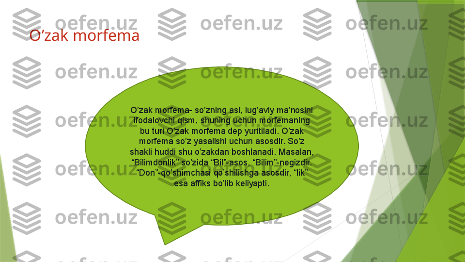 O’zak morfema 
O’zak morfema- so’zning asl, lug’aviy ma’nosini 
ifodalovchi qism, shuning uchun morfemaning 
bu turi O’zak morfema dep yuritiladi. O’zak 
morfema so’z yasalishi uchun asosdir. So’z 
shakli huddi shu o’zakdan boshlanadi. Masalan, 
“Bilimdonlik” so’zida “Bil”-asos, “Bilim”-negizdir. 
“Don”-qo’shimchasi qo’shilishga asosdir, “lik” 
esa affiks bo’lib keliyapti.                 