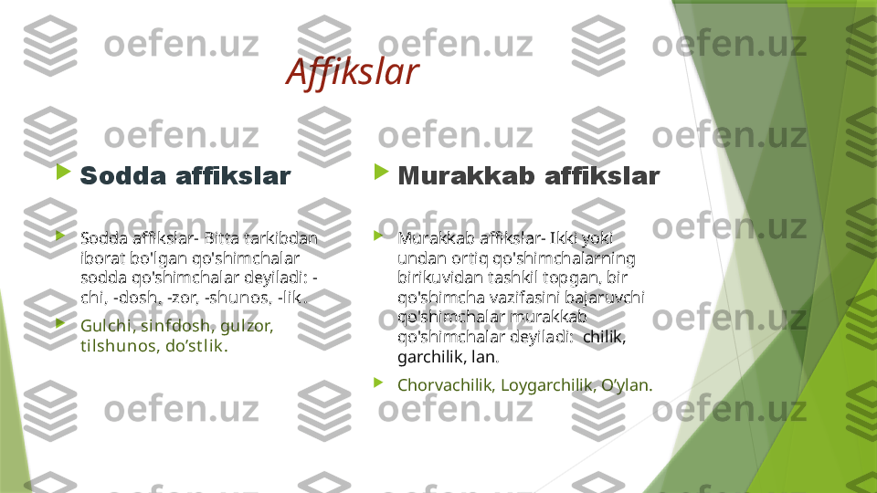 Affikslar 

Sodda affikslar

Sodda affikslar- Bitta tarkibdan 
iborat bo'lgan qo'shimchalar 
sodda qo'shimchalar deyiladi:  -
chi, -dosh, -zor, -shunos, -li k . 

Gulchi , sinfdosh, gul zor, 
t ilshunos, do’st li k . 
Murakkab affikslar 

Murakkab affikslar- Ikki yoki 
undan ortiq qo'shimchalarning 
birikuvidan tashkil topgan, bir 
qo'shimcha vazifasini bajaruvchi 
qo'shimchalar murakkab 
qo'shimchalar deyiladi:   chilik, 
garchilik, lan . 

Chorvachilik, Loygarchilik, O’ylan.                 