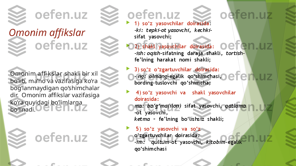 Omonim affikslar
         
Omonim affi k slar  shakli bir xil 
bo‘lib, ma’no va vazifasiga ko‘ra 
bog‘lanmaydigan qo‘shimchalar
dir.  Omonim affikslar vazifasiga 
ko’ra quyidagi bo’limlarga 
bo’linadi. 
1)  so‘z  yasovchilar  doirasida :                       
-ki:  tepki-ot yasovchi,  kechki-
sifat  yasovchi;  

2)  shakl  yasovchilar  doirasida:                      
-ish: oqish -sifatning  daraja  shakli,   tortish-
fe’lning  harakat  nomi  shakli;  

3) so‘z  o‘zgartuvchilar  doirasida:                    
- ng:  olmang -egalik  qo‘shimchasi, 
bording-tuslovchi  qo‘shimcha; 

  4) so‘z  yasovchi  va    shakl  yasovchilar 
doirasida:                                                       
ma:  bo‘g‘ma(ilon)   sifat  yasovchi,   qatlama   
-ot  yasovchi, 
ketma   –  fe’lning  bo‘lishsiz  shakli; 

  5)  so‘z  yasovchi  va  so‘z 
o‘zgartuvchilar  doirasida :                               
-im:    qultum- ot  yasovchi,   kitobim -egalik 
qo‘shimchasi                 