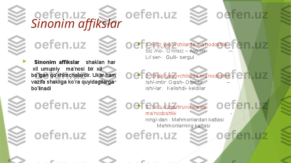 Sinonim affikslar

   Sinonim  affikslar     shaklan	  har	 
 	
xil	  umumiy	    ma’nosi	  bir	  xil	 
bo‘lgan	
 qo‘shimchalardir. Ukar ham 
vazifa shakliga ko’ra quyidagilarga 
bo’linadi 
1. So’z yasovchilarda ma’nodoshlik   -
Siz /no-: O’rinsiz – noo’rin.               --
Li/ ser-:  Gulli- sergul

2. Shakl yasovchilarda ma’nodoshlik  -
Ish/-imtir: Oqish- Oqimtir.                –
ish/-lar:   Kelishdi- keldilar

3 . So’z o’zgartiruvchilarda 
ma’nodoshlik                                      -
ning/-dan : Mehmonlardan kattasi        
        Mehmonlarning kattasi                 
                                                            