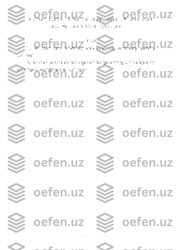 MEHNAT BOZORI  INFRATUZILMASI TAShKILIY TARKIBLARI
FAOLIYaTLARINING ISTIQBOLLARI
REJA
1.   I sh   bilan   bandlik   xizmati   shakllanishining   zamonaviy   tashkiliy
tuzilmasi
2.   Ish bilan   bandlik xizmati organlari faoliyatlarining turli darajalarini
o‘z ichiga oluvchi funksional tuzilmalar
1 