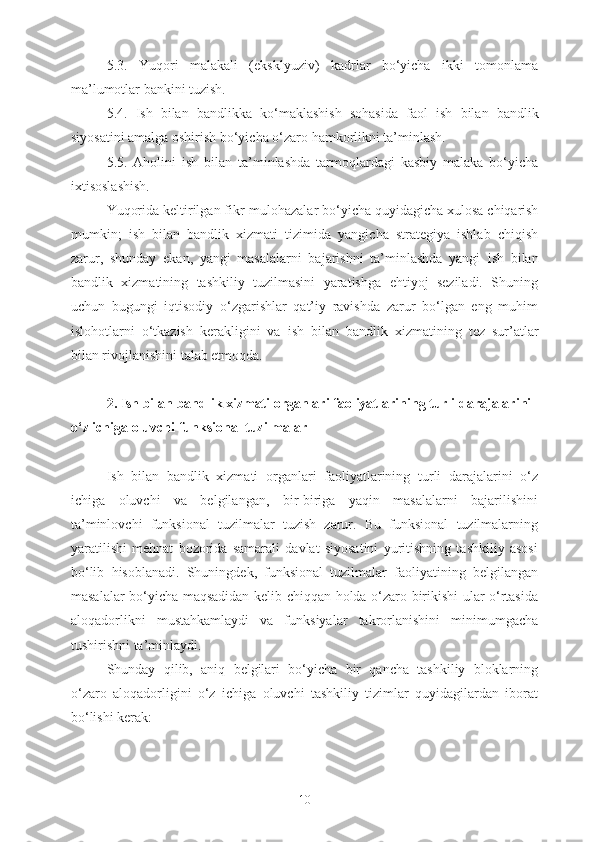 5.3.   Yuqori   malakali   (eksklyuziv)   kadrlar   bo‘yicha   ikki   tomonlama
ma’lumotlar bankini tuzish.
5.4.   Ish   bilan   bandlikka   ko‘maklashish   sohasida   faol   ish   bilan   bandlik
siyosatini amalga oshirish bo‘yicha o‘zaro hamkorlikni ta’minlash.
5.5.   Aholini   ish   bilan   ta’minlashda   tarmoqlardagi   kasbiy   malaka   bo‘yicha
ixtisoslashish.
Yuqorida  keltirilgan fikr-mulohazalar  bo‘yicha quyidagicha xulosa chiqarish
mumkin;   ish   bilan   bandlik   xizmati   tizimida   yangicha   strategiya   ishlab   chiqish
zarur,   shunday   ekan,   yangi   masalalarni   bajarishni   ta’minlashda   yangi   ish   bilan
bandlik   xizmatining   tashkiliy   tuzilmasini   yaratishga   ehtiyoj   seziladi.   Shuning
uchun   bugungi   iqtisodiy   o‘zgarishlar   qat’iy   ravishda   zarur   bo‘lgan   eng   muhim
islohotlarni   o‘tkazish   kerakligini   va   ish   bilan   bandlik   xizmatining   tez   sur’atlar
bilan rivojlanishini talab etmoqda.
2.   Ish bilan  bandlik xizmati organlari faoliyatlarining turli darajalarini 
o‘z ichiga oluvchi funksional tuzilmalar
Ish   bilan   bandlik   xizmati   organlari   faoliyatlarining   turli   darajalarini   o‘z
ichiga   oluvchi   va   belgilangan,   bir-biriga   yaqin   masalalarni   bajarilishini
ta’minlovchi   funksional   tuzilmalar   tuzish   zarur.   Bu   funksional   tuzilmalarning
yaratilishi   mehnat   bozorida   samarali   davlat   siyosatini   yuritishning   tashkiliy   asosi
bo‘lib   hisoblanadi.   Shuningdek,   funksional   tuzilmalar   faoliyatining   belgilangan
masalalar bo‘yicha maqsadidan kelib chiqqan holda o‘zaro birikishi ular o‘rtasida
aloqadorlikni   mustahkamlaydi   va   funksiyalar   takrorlanishini   minimumgacha
tushirishni ta’minlaydi.
Shunday   qilib,   aniq   belgilari   bo‘yicha   bir   qancha   tashkiliy   bloklarning
o‘zaro   aloqadorligini   o‘z   ichiga   oluvchi   tashkiliy   tizimlar   quyidagilardan   iborat
bo‘lishi kerak:
10 