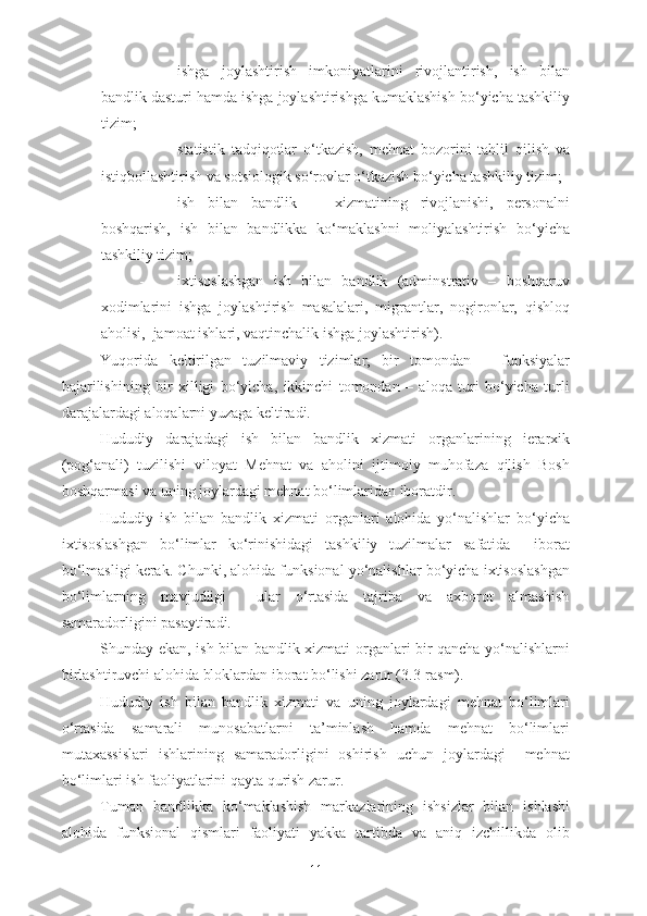 - ishga   joylashtirish   imkoniyatlarini   rivojlantirish,   ish   bilan
bandlik dasturi hamda ishga joylashtirishga kumaklashish bo‘yicha tashkiliy
tizim;
- statistik   tadqiqotlar   o‘tkazish,   mehnat   bozorini   tahlil   qilish   va
istiqbollashtirish va sotsiologik so‘rovlar o‘tkazish bo‘yicha tashkiliy tizim;
- ish   bilan   bandlik       xizmatining   rivojlanishi,   personalni
boshqarish,   ish   bilan   bandlikka   ko‘maklashni   moliyalashtirish   bo‘yicha
tashkiliy tizim;
- ixtisoslashgan   ish   bilan   bandlik   (adminstrativ   –   boshqaruv
xodimlarini   ishga   joylashtirish   masalalari,   migrantlar,   nogironlar,   qishloq
aholisi,  jamoat ishlari, vaqtinchalik ishga joylashtirish).
Yuqorida   keltirilgan   tuzilmaviy   tizimlar,   bir   tomondan   –   funksiyalar
bajarilishining   bir   xilligi   bo‘yicha,   ikkinchi   tomondan   –   aloqa   turi   bo‘yicha   turli
darajalardagi aloqalarni yuzaga keltiradi.
Hududiy   darajadagi   ish   bilan   bandlik   xizmati   organlarining   ierarxik
(pog‘anali)   tuzilishi   viloyat   Mehnat   va   aholini   ijtimoiy   muhofaza   qilish   Bosh
boshqarmasi va uning joylardagi mehnat bo‘limlaridan iboratdir. 
Hududiy   ish   bilan   bandlik   xizmati   organlari   alohida   yo‘nalishlar   bo‘yicha
ixtisoslashgan   bo‘limlar   ko‘rinishidagi   tashkiliy   tuzilmalar   safatida     iborat
bo‘lmasligi kerak. Chunki, alohida funksional yo‘nalishlar bo‘yicha ixtisoslashgan
bo‘limlarning   mavjudligi     ular   o‘rtasida   tajriba   va   axborot   almashish
samaradorligini pasaytiradi.
Shunday ekan, ish bilan bandlik xizmati organlari bir qancha yo‘nalishlarni
birlashtiruvchi alohida bloklardan iborat bo‘lishi zarur (3.3-rasm).
Hududiy   ish   bilan   bandlik   xizmati   va   uning   joylardagi   mehnat   bo‘limlari
o‘rtasida   samarali   munosabatlarni   ta’minlash   hamda   mehnat   bo‘limlari
mutaxassislari   ishlarining   samaradorligini   oshirish   uchun   joylardagi     mehnat
bo‘limlari ish faoliyatlarini qayta qurish zarur.
Tuman   bandlikka   ko‘maklashish   markazlarining   ishsizlar   bilan   ishlashi
alohida   funksional   qismlari   faoliyati   yakka   tartibda   va   aniq   izchillikda   olib
11 