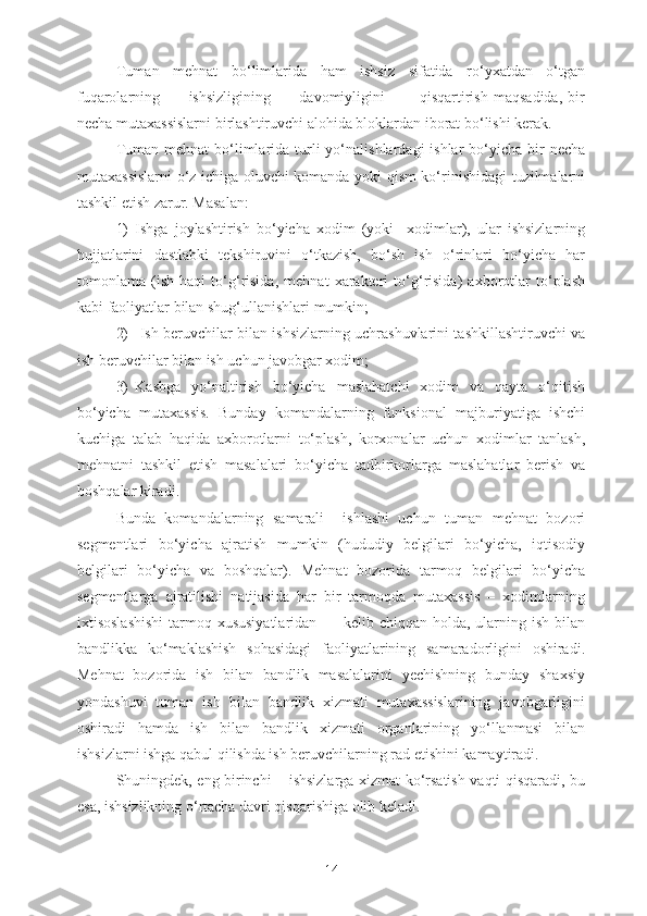 Tuman   mehnat   bo‘limlarida   ham   ishsiz   sifatida   ro‘yxatdan   o‘tgan
fuqarolarning           ishsizligining           davomiyligini             qisqartirish   maqsadida,   bir
necha mutaxassislarni birlashtiruvchi alohida bloklardan iborat bo‘lishi kerak.
Tuman  mehnat   bo‘limlarida  turli   yo‘nalishlardagi  ishlar   bo‘yicha  bir  necha
mutaxassislarni o‘z ichiga oluvchi komanda yoki qism ko‘rinishidagi tuzilmalarni
tashkil etish zarur. Masalan: 
1) Ishga   joylashtirish   bo‘yicha   xodim   (yoki     xodimlar),   ular   ishsizlarning
hujjatlarini   dastlabki   tekshiruvini   o‘tkazish,   bo‘sh   ish   o‘rinlari   bo‘yicha   har
tomonlama   (ish   haqi   to‘g‘risida,   mehnat   xarakteri   to‘g‘risida)   axborotlar   to‘plash
kabi faoliyatlar bilan shug‘ullanishlari mumkin; 
2)   Ish beruvchilar bilan ishsizlarning uchrashuvlarini tashkillashtiruvchi va
ish beruvchilar bilan ish uchun javobgar xodim; 
3) Kasbga   yo‘naltirish   bo‘yicha   maslahatchi   xodim   va   qayta   o‘qitish
bo‘yicha   mutaxassis.   Bunday   komandalarning   funksional   majburiyatiga   ishchi
kuchiga   talab   haqida   axborotlarni   to‘plash,   korxonalar   uchun   xodimlar   tanlash,
mehnatni   tashkil   etish   masalalari   bo‘yicha   tadbirkorlarga   maslahatlar   berish   va
boshqalar kiradi.
Bunda   komandalarning   samarali     ishlashi   uchun   tuman   mehnat   bozori
segmentlari   bo‘yicha   ajratish   mumkin   (hududiy   belgilari   bo‘yicha,   iqtisodiy
belgilari   bo‘yicha   va   boshqalar).   Mehnat   bozorida   tarmoq   belgilari   bo‘yicha
segmentlarga   ajratilishi   natijasida   har   bir   tarmoqda   mutaxassis   –   xodimlarning
ixtisoslashishi  tarmoq xususiyatlaridan          kelib chiqqan holda, ularning ish bilan
bandlikka   ko‘maklashish   sohasidagi   faoliyatlarining   samaradorligini   oshiradi.
Mehnat   bozorida   ish   bilan   bandlik   masalalarini   yechishning   bunday   shaxsiy
yondashuvi   tuman   ish   bilan   bandlik   xizmati   mutaxassislarining   javobgarligini
oshiradi   hamda   ish   bilan   bandlik   xizmati   organlarining   yo‘llanmasi   bilan
ishsizlarni ishga qabul qilishda ish beruvchilarning rad etishini kamaytiradi. 
Shuningdek, eng birinchi – ishsizlarga xizmat ko‘rsatish vaqti qisqaradi, bu
esa, ishsizlikning o‘rtacha davri qisqarishiga olib keladi. 
14 