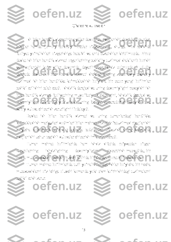 Qisqacha xulosalar
Ish bilan bandlik xizmatining yillar davomida rivojlanishi davrida qonunlar,
talablar   hamda   ijtimoiy-iqtisodiy   holatlar   o‘zgarmoqda,   shunga   mos   ravishda
faoliyat   yo‘nalishlari   o‘zgarishiga   batafsil   va   aniq   tuzatishlar   kiritilmoqda.   Biroq
davlat ish bilan bandlik xizmati organlarining tashkiliy tuzilmasi shakllanib borishi
va   rivojlanishi   ko‘p   yillar   davomida   deyarli   o‘zgarishsiz   qolmoqda.   Hududiy
darajada   davlat   ish   bilan   bandlik   xizmati   shakllanishining   zamonaviy   tashkiliy
tuzilmasi   ish   bilan   bandlikka   ko‘maklashish   bo‘yicha   bir   qator   yangi   bo‘limlar
tashkil etilishini talab etadi. Ishsizlik darajasi va uning davomiyligini pasayishi ish
bilan bandlik xizmati faoliyatining muvoffaqiyatli ekanligini, ishsizlik darajasi  va
davomiyligini  turg‘unligi  yoki  o‘sishi  uning faoliyat  samaradorligi  pasayishini  va
salbiy xulosa chiqarish zarurligini ifodalaydi.
Davlat   ish   bilan   bandlik   xizmati   va   uning   tumanlardagi   bandlikka
ko‘maklashish markazlari xodimlari bilan mehnat bozori infratuzilmasi rivojlanishi
bo‘yicha   sotsiologik   so‘rovlar   asosida   tadqiqotlar   o‘tkazish   uning   kelgusida
rivojlanishi uchun tegishli xulosalar chiqarish imkonini beradi. 
Tuman   mehnat   bo‘limlarida   ham   ishsiz   sifatida   ro‘yxatdan   o‘tgan
fuqarolarning           ishsizligining           davomiyligini             qisqartirish   maqsadida,   bir
necha mutaxassislarni birlashtiruvchi alohida bloklardan iborat bo‘lishi kerak.
Tuman  mehnat   bo‘limlarida  turli   yo‘nalishlardagi  ishlar   bo‘yicha  bir  necha
mutaxassislarni o‘z ichiga oluvchi komanda yoki qism ko‘rinishidagi tuzilmalarni
tashkil etish zarur.
15 