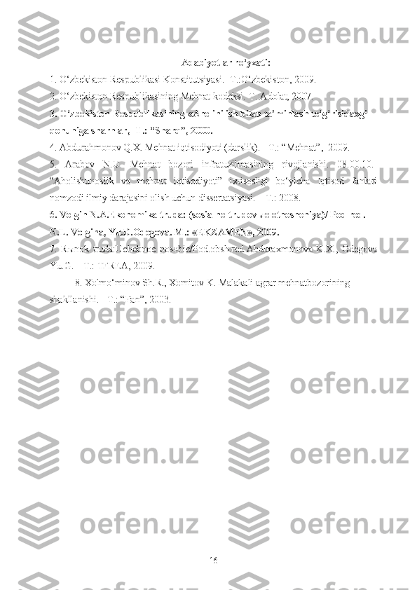 Adabiyotlar ro‘yxati:
1. O‘zbekiston Respublikasi Konstitutsiyasi. -T.:O‘zbekiston, 2009.  
2. O‘zbekiston Respublikasining Mehnat kodeksi.-T.:Adolat, 2007.  
3. O‘zbekiston Respublikasining «Aholini ish bilan ta’minlash to‘g‘risida»gi 
qonuniga sharhlar, -T.: “Sharq”, 2000.
4. Abdurahmonov Q.X. Mehnat iqtisodiyoti (darslik). - T.: “Mehnat”,  2009.  
5.   Arabov   N.U.   Mehnat   bozori   infratuzilmasining   rivojlanishi.   08.00.10.-
“Aholishunoslik   va   mehnat   iqtisodiyoti”   ixtisosligi   bo‘yicha   Iqtisod   fanlari
nomzodi ilmiy darajasini olish uchun dissertatsiyasi. – T.: 2008.
6.  Volgin N.A.Ekonomika truda: (sosialno-trudov ы e otnosheniya)/ Pod red. 
N.L. Volgina, Yu.D.Odegova. M.: «EKZAMEN», 2009.
7.   R ы nok   truda:Uchebnoe   posobie/Pod.obsh.red.Abduraxmonova   K.X.,   Odegova
Yu.G. – T.: TFREA, 2009.
8. Xolmo‘minov Sh.R., Xomitov K. Malakali agrar mehnatbozorining 
shakllanishi. - T.: “Fan”, 2003.
16 