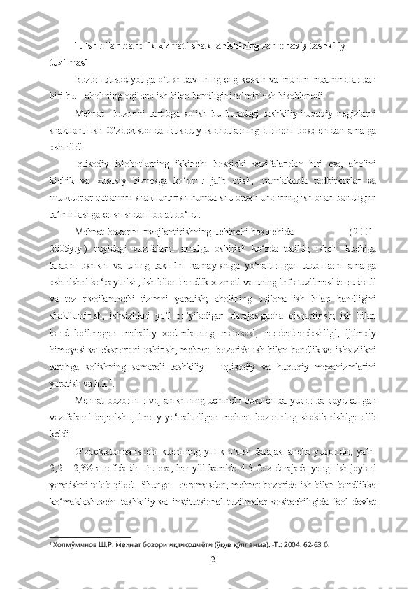 1.   I sh bilan bandlik xizmati shakllanishining zamonaviy tashkiliy 
tuzilmasi
Bozor iqtisodiyotiga o‘tish davrining eng keskin va muhim muammolaridan
biri bu – aholining oqilona ish bilan bandligini ta’minlash hisoblanadi. 
Mehnat     bozorini   tartibga   solish   bu   boradagi   tashkiliy-huquqiy   negizlarni
shakllantirish   O‘zbekistonda   iqtisodiy   islohotlarning   birinchi   bosqichidan   amalga
oshirildi.
Iqtisodiy   islohotlarning   ikkinchi   bosqichi   vazifalaridan   biri   esa,   aholini
kichik   va   xususiy   biznesga   ko‘proq   jalb   etish,   mamlakatda   tadbirkorlar   va
mulkdorlar qatlamini shakllantirish hamda shu orqali aholining ish bilan bandligini
ta’minlashga erishishdan iborat bo‘ldi.
Mehnat bozorini rivojlantirishning uchinchi bosqichida                                   (2001-
2005y.y.)   quyidagi   vazifalarni   amalga   oshirish   ko‘zda   tutildi;   ishchi   kuchiga
talabni   oshishi   va   uning   taklifini   kamayishiga   yo‘naltirilgan   tadbirlarni   amalga
oshirishni ko‘paytirish; ish bilan bandlik xizmati va uning infratuzilmasida qudratli
va   tez   rivojlanuvchi   tizimni   yaratish;   aholining   oqilona   ish   bilan   bandligini
shakllantirish;   ishsizlikni   yo‘l   qo‘yiladigan   darajasigacha   qisqartirish;   ish   bilan
band   bo‘lmagan   mahalliy   xodimlarning   malakasi,   raqobatbardoshligi,   ijtimoiy
himoyasi va eksportini oshirish, mehnat   bozorida ish bilan bandlik va ishsizlikni
tartibga   solishning   samarali   tashkiliy   –   iqtisodiy   va   huquqiy   mexanizmlarini
yaratish va h.k. 1
.
Mehnat bozorini rivojlanishining uchinchi bosqichida yuqorida qayd etilgan
vazifalarni   bajarish   ijtimoiy   yo‘naltirilgan   mehnat   bozorining   shakllanishiga   olib
keldi.
O‘zbekistonda ishchi  kuchining yillik o‘sish darajasi ancha yuqoridir, ya’ni
2,2 – 2,3% atrofidadir.   Bu esa ,   har yili kamida 4-5 foiz darajada yangi ish joylari
yaratishni talab qiladi. Shunga     qaramasdan, mehnat bozorida ish bilan bandlikka
ko‘maklashuvchi   tashkiliy   va   institutsional   tuzilmalar   vositachiligida   faol   davlat
1
 Холмўминов Ш.Р. Меҳнат бозори иқтисодиёти (ўқув қўлланма). -Т.: 2004. 62-63 б.
2 