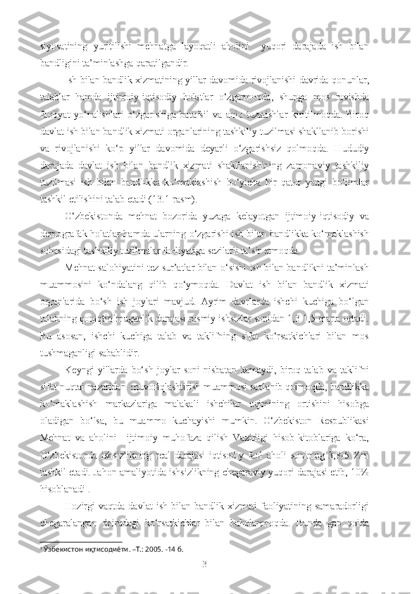 siyosatining   yuritilishi   mehnatga   layoqatli   aholini     yuqori   darajada   ish   bilan
bandligini ta’minlashga qaratilgandir.
Ish bilan b andlik xizmatining yillar davomida rivojlanishi davrida qonunlar,
talablar   hamda   ijtimoiy-iqtisodiy   holatlar   o‘zgarmoqda,   shunga   mos   ravishda
faoliyat   yo‘nalishlari   o‘zgarishiga   batafsil   va   aniq   tuzatishlar   kiritilmoqda.   Biroq
davlat ish bilan bandlik xizmati organlarining tashkiliy tuzilmasi shakllanib borishi
va   rivojlanishi   ko‘p   yillar   davomida   deyarli   o‘zgarishsiz   qolmoqda.   Hududiy
darajada   davlat   ish   bilan   bandlik   xizmati   shakllanishining   zamonaviy   tashkiliy
tuzilmasi   ish   bilan   bandlikka   ko‘maklashish   bo‘yicha   bir   qator   yangi   bo‘limlar
tashkil etilishini talab etadi (13.1-rasm).
O‘zbekistonda   mehnat   bozorida   yuzaga   kelayotgan   ijtimoiy-iqtisodiy   va
demografak holatlar hamda ularning o‘zgarishi ish bilan bandlikka ko‘maklashish
sohasidagi tashkiliy tuzilmalar faoliyatiga sezilarli ta’sir etmoqda.
Mehnat salohiyatini tez sur’atlar bilan o‘sishi ish bilan bandlikni ta’minlash
muammosini   ko‘ndalang   qilib   qo‘ymoqda.   Davlat   ish   bilan   bandlik   xizmati
organlarida   bo‘sh   ish   joylari   mavjud.   Ayrim   davrlarda   ishchi   kuchiga   bo‘lgan
talabning qoniqtirilmaganlik darajasi rasmiy ishsizlar sonidan 1,3-1,5 marta ortadi.
Bu   asosan,   ishchi   kuchiga   talab   va   taklifning   sifat   ko‘rsatkichlari   bilan   mos
tushmaganligi sabablidir. 
Keyngi   yillarda   bo‘sh   joylar   soni   nisbatan   kamaydi,   biroq   talab   va   taklifni
sifat nuqtai-nazaridan  muvofiqlashtirish muammosi saqlanib qolmoqda, bandlikka
ko‘maklashish   markazlariga   malakali   ishchilar   oqimining   ortishini   hisobga
oladigan   bo‘lsa,   bu   muammo   kuchayishi   mumkin.   O‘zbekiston   Respublikasi
Mehnat   va   aholini     ijtimoiy   muhofaza   qilish   Vazirligi   hisob-kitoblariga   ko‘ra,
O‘zbekistonda   ishsizlikning   real   darajasi   iqtisodiy   faol   aholi   sonining   3,8-5   %ni
tashkil etadi. Jahon amaliyotida ishsizlikning chegaraviy yuqori darajasi etib, 10%
hisoblanadi 1
.
Hozirgi   vaqtda   davlat   ish   bilan   bandlik   xizmati   faoliyatining   samaradorligi
chegaralangan   doiradagi   ko‘rsatkichlar   bilan   baholanmoqda.   Bunda   gap   qoida
1
 Ўзбекистон иқтисодиёти. –Т.: 2005. -14 б.
3 