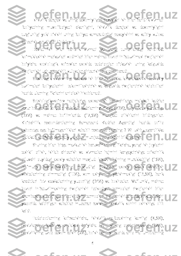 Ishsizlik darajasi va uning davomiyligini pasayishi ish bilan bandlik xizmati
faoliyatining   muvoffaqiyatli   ekanligini,   ishsizlik   darajasi   va   davomiyligini
turg‘unligi   yoki   o‘sishi   uning   faoliyat   samaradorligi   pasayishini   va   salbiy   xulosa
chiqarish zarurligini ifodalaydi.
Davlat   ish   bilan   bandlik   xizmati   va   uning   tumanlardagi   bandlikka
ko‘maklashish markazlari xodimlari bilan mehnat bozori infratuzilmasi rivojlanishi
bo‘yicha   sotsiologik   so‘rovlar   asosida   tadqiqotlar   o‘tkazish   uning   kelgusida
rivojlanishi uchun tegishli xulosalar chiqarish imkonini beradi. 
Sotsiologik so‘rovning maqsadi ish bilan bandlikka ko‘maklashish tashkiliy
tuzilmalari   faoliyatlarini       takomillashtirish   va   kelgusida   rivojlantirish   istiqbollari
haqida ularning fikrlarini aniqlash hisoblanadi. 
Sotsiologik   so‘rov   natijalariga   asosan   ish   beruvchilarga   malakali   kadrlar
zarur  bo‘lganda ko‘proq malakali  kadrlarning o‘ziga (32%), oliy o‘quv yurtlariga
(27%)   va   mehnat   bo‘limlarida   (17,5%)   murojaat   qilishlarini   bildirganlar.
Ko‘pchilik   respondentlarning   Samarqand   Kadrlar   Agentligi   haqida   to‘liq
axborotga   ega   bo‘lmaganliklari   sababli   respondentlarning   2   %i   ushbu   agentlikka
malakali kadrlarga zarurat yuzasidan murojaat qilishlarini bildirganlar. 
Shuning bilan birga mazkur ish beruvchilarning fikricha, yangi ish joylarini
tashkil   qilish,   ishlab   chiqarish   va   xizmatlar   hajmini   kengaytirishga   to‘sqinlik
qiluvchi   quyidagi   asosiy   sabablar   mavjud:   kredit   olishning   murakkabligi   (15%),
ma’muriy   buyruqbozlikning   mavjudligi   (19,5%),   asosiy   ishlab   chiqarish
vositalarining   qimmatligi   (10%),   xom   ashyoning   yetishmasligi   (13,5%),   bank
kreditlari   foiz   stavkalarining   yuqoriligi   (24%)   va   boshqalar.   Ma’lumki,   mehnat
bozori   infratuzilmasining   rivojlanishi   iqtisodiyot   tarmoqlari   rivojlanishi   bilan
chambarchas   bog‘liqdir.   Iqtisodiyot   tarmoqlari   rivojlanishida   to‘sqinlik   qiluvchi
yuqorida   keltirilgan   sabablar   muqarrar   ravishda   ishsizlik   sonini   oshishiga   olib
keldi. 
Tadqiqotlarning   ko‘rsatishicha,   ishsizlik   nafaqasining   kamligi   (8,5%),
ishsizlarning   kasbi   va   malakasi   bo‘yicha   ish   joyining   qoniqtirmasligi   (29%),
ishsizlikning uzoq davom etishi (9%), bo‘sh ish joyi haqida aniq ma’lumotlarning
6 