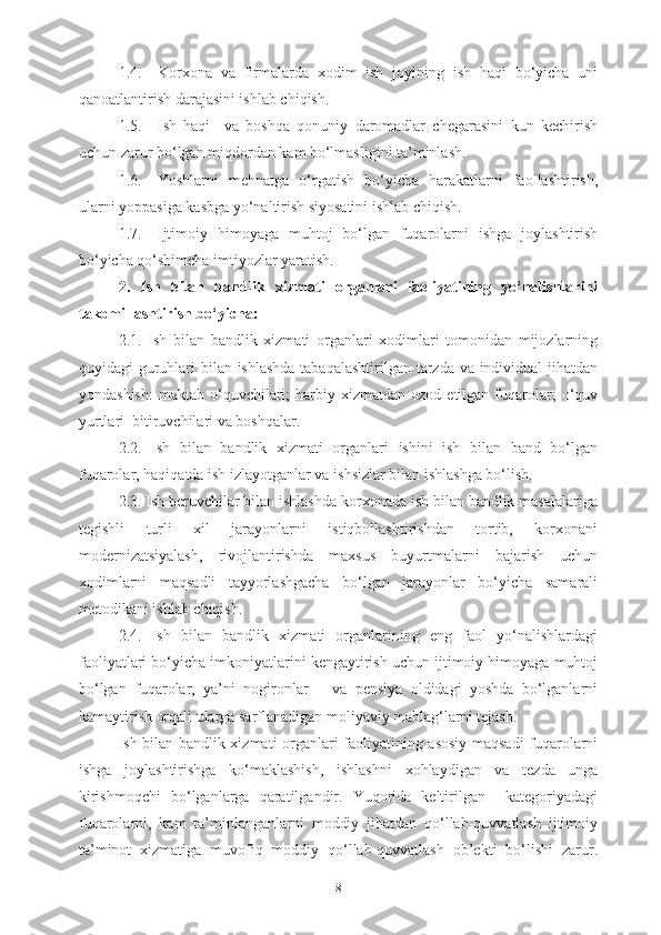 1.4. Korxona   va   firmalarda   xodim   ish   joyining   ish   haqi   bo‘yicha   uni
qanoatlantirish darajasini ishlab chiqish.
1.5. Ish   haqi     va   boshqa   qonuniy   daromadlar   chegarasini   kun   kechirish
uchun zarur bo‘lgan miqdordan kam bo‘lmasligini ta’minlash.
1.6. Yoshlarni   mehnatga   o‘rgatish   bo‘yicha   harakatlarni   faollashtirish,
ularni yoppasiga kasbga yo‘naltirish siyosatini ishlab chiqish.
1.7. Ijtimoiy   himoyaga   muhtoj   bo‘lgan   fuqarolarni   ishga   joylashtirish
bo‘yicha qo‘shimcha imtiyozlar yaratish.
2.   Ish   bilan   b andlik   xizmati   organlari   faoliyatining   yo‘nalishlarini
takomillashtirish bo‘yicha:
2.1.   Ish   bilan   b andlik   xizmati   organlari   xodimlari   tomonidan   mijozlarning
quyidagi guruhlari bilan ishlashda  tabaqalashtirilgan tarzda va individual  jihatdan
yondashish:   maktab  o‘quvchilari;  harbiy  xizmatdan  ozod  etilgan  fuqarolar;  o‘quv
yurtlari  bitiruvchilari va boshqalar.
2.2.   Ish   bilan   b andlik   xizmati   organlari   ishini   ish   bilan   band   bo‘lgan
fuqarolar, haqiqatda ish izlayotganlar va ishsizlar bilan ishlashga bo‘lish.
2.3. Ish beruvchilar bilan ishlashda korxonada ish bilan bandlik masalalariga
tegishli   turli   xil   jarayonlarni   istiqbollashtirishdan   tortib,   korxonani
modernizatsiyalash,   rivojlantirishda   maxsus   buyurtmalarni   bajarish   uchun
xodimlarni   maqsadli   tayyorlashgacha   bo‘lgan   jarayonlar   bo‘yicha   samarali
metodikani ishlab chiqish.
2.4.   Ish   bilan   b andlik   xizmati   organlarining   eng   faol   yo‘nalishlardagi
faoliyatlari bo‘yicha imkoniyatlarini kengaytirish uchun ijtimoiy himoyaga muhtoj
bo‘lgan   fuqarolar,   ya’ni   nogironlar       va   pensiya   oldidagi   yoshda   bo‘lganlarni
kamaytirish orqali ularga sarflanadigan moliyaviy mablag‘larni tejash.
Ish bilan b andlik xizmati organlari faoliyatining asosiy maqsadi-fuqarolarni
ishga   joylashtirishga   ko‘maklashish,   ishlashni   x o h laydigan   va   tezda   unga
kirishmoqchi   bo‘lganlarga   qaratilgandir.   Yuqorida   keltirilgan     kategoriyadagi
fuqarolarni,   kam   ta’minlanganlarni   moddiy   jihatdan   qo‘llab-quvvatlash   ijtimoiy
ta’minot   xizmatiga   muvofiq   moddiy   qo‘llab-quvvatlash   ob’ekti   bo‘lishi   zarur.
8 