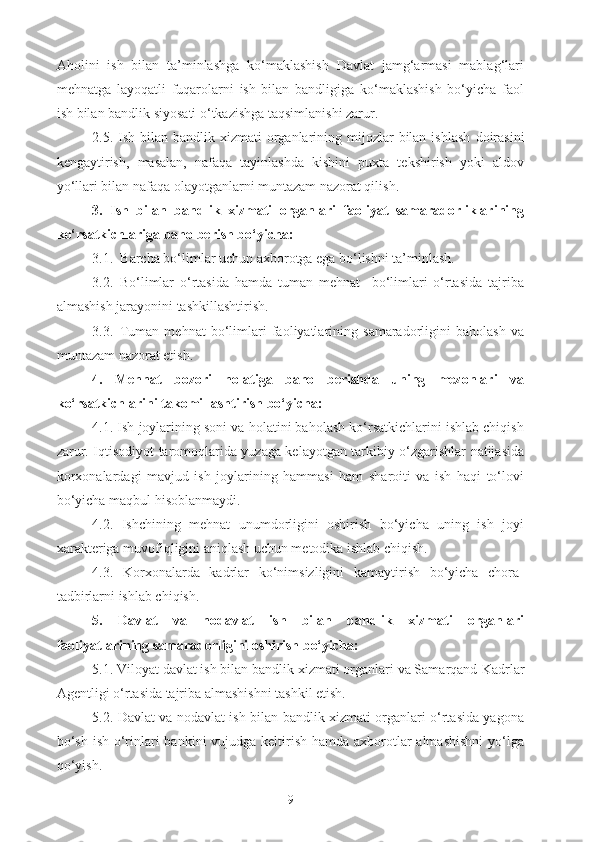 Aholini   ish   bilan   ta’minlashga   ko‘maklashish   Davlat   jamg‘armasi   mablag‘lari
mehnatga   layoqatli   fuqarolarni   ish   bilan   bandligiga   ko‘maklashish   bo‘yicha   faol
ish bilan  bandlik siyosati o‘tkazishga taqsimlanishi zarur.
2.5.   Ish bilan b andlik xizmati  organlarining mijozlar  bilan  ishlash   doirasi ni
kengaytirish,   masalan,   nafaqa   tayinlashda   kishini   puxta   tekshirish   yoki   aldov
yo‘llari bilan nafaqa olayotganlarni muntazam nazorat qilish.
3.   Ish   bilan   b andlik   xizmati   organlari   faoliyat   samaradorliklarining
ko‘rsatkichlariga baho berish bo‘yicha: 
3.1.   Barcha bo‘limlar uchun axborotga ega bo‘lishni ta’minlash.
3.2. Bo‘limlar   o‘rtasida   hamda   tuman   mehnat     bo‘limlari   o‘rtasida   tajriba
almashish jarayonini tashkillashtirish.
3.3.  Tuman   mehnat   bo‘limlari   faoliyatlarining   samaradorligini   baholash   va
muntazam nazorat etish.
4.   Mehnat   bozori   holatiga   baho   berishda   uning   mezonlari   va
ko‘rsatkichlarini takomillashtirish bo‘yicha:
4.1. Ish joylarining soni va holatini baholash ko‘rsatkichlarini ishlab chiqish
zarur. Iqtisodiyot taromoqlarida yuzaga kelayotgan tarkibiy o‘zgarishlar natijasida
korxonalardagi   mavjud   ish   joylarining   hammasi   ham   sharoiti   va   ish   haqi   to‘lovi
bo‘yicha maqbul hisoblanmaydi.
4.2.   Ishchining   mehnat   unumdorligini   oshirish   bo‘yicha   uning   ish   joyi
xarakteriga muvofiqligini aniqlash uchun metodika ishlab chiqish.
4.3.   Korxonalarda   kadrlar   ko‘nimsizligini   kamaytirish   bo‘yicha   chora-
tadbirlarni ishlab chiqish.
5.   Davlat   va   nodavlat   ish   bilan   bandlik   xizmati   organlari
faoliyatlarining samaradorligini oshirish bo‘yicha: 
5.1. Viloyat davlat ish bilan bandlik xizmati organlari va Samarqand  K adrlar
A gentligi o‘rtasida tajriba almashishni tashkil etish.
5.2. Davlat va nodavlat ish bilan bandlik xizmati organlari o‘rtasida yagona
bo‘sh ish o‘rinlari bankini  vujudga keltirish hamda axborotlar  almashishni  yo‘lga
qo‘yish.
9 