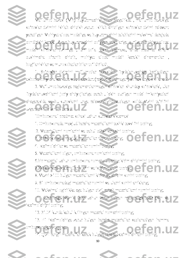 Ma’lumot   bazasi   (MB)   buyurtmachisi   bilan   birgalikda   ,   ma’lumot   bazasiga
so‘rovlar   tizimini   ishlab   chiqish   zarur.   Ishlab   chiqilgan   so‘rovlar   tizimi   relevant
yaratilgan Mohiyat aloqa modeliga va buyurtmachini talablarini maksimal darajada
qondirishi kerak . Agar buyurtmachini qo‘ygan talablariga qurilgan mohiyat aloqa
modeli   so‘rovlar   tizimiga   ,   uni   to‘la   javob   bermasa,   unda   predmet   sohani
qushimcha   o‘ranib   chiqib,   mohiyat   aloqa   modeli   kerakli   elnementlar   ,
bog‘lanishlar va munosobatlar bilan to‘ldiriladi. 
1.   So‘rovlar   tizimini   ma’lumotlar   bazasidan   foydalanuvchiga   beriladigan
axborot bo‘yicha standart va nostandart (reglamentlamagan) so‘rovlarga sinflanadi.
2. Ma’lumot bazasiga reglamentlanmagan so‘rovlar- shunday so‘rovlarki, ular
foydalanuvchilarni   joriy   ehtiyojlariga   qarab   ,   lekin   qurilgan   model   imkoniyatlari
chegarasida   va   bu   surovlarni   unga   relevantligini   saqlagan   xolda   o‘zini   ta’rifini
uzgartirish imkonini beradi. 
"Omborxona" predmet sohasi uchun surovlar sistemasi 
1. Omborxonada mavjud barcha materiallarni tashki tavsifini toping;
  2. Materiallarni nomlarini va qabul qilish sanasini toping; 
3. Omborxonada mavjud materiallar nomini toping; 
4. Iste’molchilar va materiallar nomini toping; 
5. Materiallarni olgan, omborxona nomlarini toping; 
6.bir material uchun omborxona nomeru ularning kirim chiqimini toping; 
7.№1 nomerli materiallar sonini va iste’molchini toping; 
8. Vazni >100 bulgan materiallarni kirim va chiqim sonini toping; 
9. S1 omborxonadagi materiallar nomini va ularni sonini aniklang; 
10. Maksimal ogirlikka ega bulgan qizil rangli materiallarni nomini toping;
  11.   Eng   engil   vaznli   detal   uchun   zarur   bulgan   materialga   talab   (son   va
iste’molchi)ni toping; 
12. 31.04 kunda kabul k.ilingan material nomerini toping; 
13.   P1   iste’molchiga   zarur   bulgan   barcha   materiallar   saqlanadigan   hamma
omborxonalarni toping; 
14. Qizil rangli materiallar kerak bulgan barcha iste’molchilarni toping; 
10 