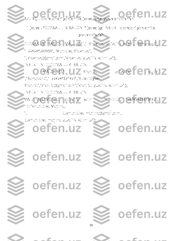 3.4.  SQL operatorlari yordamida jadvallarga yozuvlar qo’shish
1-jadval. “ GO’ZALLIK SALONI ” jadvaliga INSERT operatori yordamida
yozuv qo’shish
GO’ZALLIK   SALONI   VALUES(1,’   Shaxnoza   go’zallik   saloni',   'Samarqand’,
’+998986987858’, 'Murodova Shaxnoza’,
’, shaxnoza@gmail,com',’shaxnoza_guzallik_saloni.uz’);
INSERT INTO  GO’ZALLIK_SALONI
  VALUES(2,‘   Sharofat   go’zallik   saloni
',‘Samarqand’,’+998986574892’,’Sotvoldiyeva
Sharofat’,’sharofat@gmail.com’,’sharofat_guzallik_saloni.uz’ );
INSERT INTO  GO’ZALLIK_SALONI
VALUES(1,’Marjono   go’zallik   salon   ',   'Nurobod’,   ’+9989865835689’,
’Do’smurodova Marjona,
’,   dusmurodova_marjona@gmail,com',   '
dusmurodova_marjona_guzallik_saloni.uz’);
21 