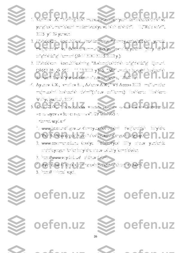 1. Karimov I.A. “Bizning bosh maqsadimiz – jamiyatni demokratlashtirish va
yangilash, mamlakatni  modernizatsiya va isloh etishdir”. – T.,”Xalq so‘zi”,
2005- yil 29-yanvar. 
2. O‘zbekiston   Respublikasi   Prezidentining   “Kompyuterlashtirishni   yanada
rivojlantirish   va   axborot-kommunikatsiya   texnologiyalarini   joriy   etish
to‘g‘risida”gi Farmoni (№PF-3080 30.05.2002 y.). 
3. O‘zbekiston   Respublikasining   “Axborotlashtirish   to‘g‘risida”gi   Qonuni.
(№563-11.   №   560-II   11.12.2003   y.).   5.   “Ma’lumotlar   bazasini   boshqarish
tizimlar” fani bo’yicha elektron o’quv qo’llanma, TATU FF. 
4. Ayupov R.X., Ismoilov S.I., Azlarov A.X., “MS Access 2002 - ma’lumotlar
majmuasini   boshqarish   tizimi”(o’quv   qo’llanma)   Toshkent.:   Toshkent
Moliya instituti, 2004. 
5. Кодд   Э.Ф.,   “Реляционная   модель   данных   для   больших   совместно
используемых банков данных”. СУБД . 1995  г . 
Internet saytlari  
1. www.ictcouncil.gov.uz-Kompyuterlashtirishni   rivojlantirish   bo`yicha
Vazirlar Maxkamasi muvofiqlashtiruvchi Kengashining sayti. 
2. www.ecsoman.edu.ru–Rossiya   Federatsiyasi   Oliy   o`quv   yurtlarida
o`qitilayotgan fanlar bo`yicha o`quv-uslubiy komplekslar. 
3. http://www.voydod.uz/ - qidiruv tizimi. 
4. ziyonet.uz–O`zbekistonning axborotlarni izlab topish tizimi. 
5. http://ITPortal sayti.
 
26 