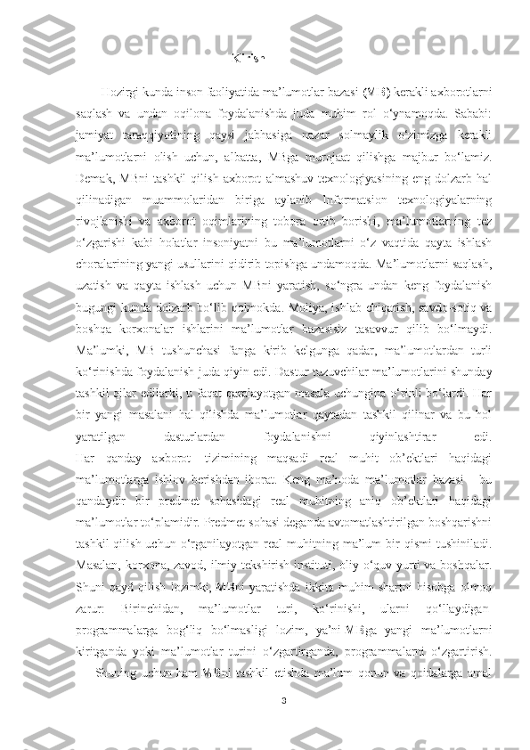                                                    Kirish
Hozirgi kunda inson faoliyatida ma’lumotlar bazasi   (MB)   kerakli axborotlarni
saqlash   va   undan   oqilona   foydalanishda   juda   muhim   rol   o‘ynamoqda.   Sababi:
jamiyat   taraqqiyotining   qaysi   jabhasiga   nazar   solmaylik   o‘zimizga   kerakli
ma’lumotlarni   olish   uchun,   albatta,   MBga   murojaat   qilishga   majbur   bo‘lamiz.
Demak,   MBni   tashkil   qilish   axborot   almashuv   texnologiyasining   eng   dolzarb   hal
qilinadigan   muammolaridan   biriga   aylanib   Informatsion   texnologiyalarning
rivojlanishi   va   axborot   oqimlarining   tobora   ortib   borishi,   ma’lumotlarning   tez
o‘zgarishi   kabi   holatlar   insoniyatni   bu   ma’lumotlarni   o‘z   vaqtida   qayta   ishlash
choralarining yangi usullarini qidirib topishga undamoqda. Ma’lumotlarni saqlash,
uzatish   va   qayta   ishlash   uchun   MBni   yaratish,   so‘ngra   undan   keng   foydalanish
bugungi kunda dolzarb bo‘lib qolmokda. Moliya, ishlab chiqarish, savdo-sotiq va
boshqa   korxonalar   ishlarini   ma’lumotlar   bazasisiz   tasavvur   qilib   bo‘lmaydi.
Ma’lumki,   MB   tushunchasi   fanga   kirib   kelgunga   qadar,   ma’lumotlardan   turli
ko‘rinishda foydalanish juda qiyin edi.  Dastur tuzuvchilar ma’lumotlarini shunday
tashkil  qilar   edilarki,  u  faqat  qaralayotgan  masala  uchungina  o‘rinli  bo‘lardi.  Har
bir   yangi   masalani   hal   qilishda   ma’lumotlar   qaytadan   tashkil   qilinar   va   bu   hol
yaratilgan   dasturlardan   foydalanishni   qiyinlashtirar   edi.
Har   qanday   axborot     tizimining   maqsadi   real   muhit   ob’ektlari   haqidagi
ma’lumotlarga   ishlov   berishdan   iborat.   Keng   ma’noda   ma’lumotlar   bazasi   -   bu
qandaydir   bir   predmet   sohasidagi   real   muhitning   aniq   ob’ektlari   haqidagi
ma’lumotlar to‘plamidir. Predmet sohasi deganda avtomatlashtirilgan boshqarishni
tashkil  qilish  uchun   o‘rganilayotgan  real   muhitning  ma’lum  bir   qismi   tushiniladi.
Masalan,  korxona, zavod, ilmiy tekshirish instituti, oliy o‘quv yurti  va boshqalar.
Shuni   qayd   qilish   lozimki,   MB ni   yaratishda   ikkita   muhim   shartni   hisobga   olmoq
zarur:   Birinchidan,   ma’lumotlar   turi,   ko‘rinishi,   ularni   qo‘llaydigan  
programmalarga   bog‘liq   bo‘lmasligi   lozim,   ya’ni   MB ga   yangi   ma’lumotlarni
kiritganda   yoki   ma’lumotlar   turini   o‘zgartirganda,   programmalarni   o‘zgartirish.
          Shuning   uchun   ham   MB ni   tashkil   etishda   ma’lum   qonun   va   qoidalarga   amal
3 