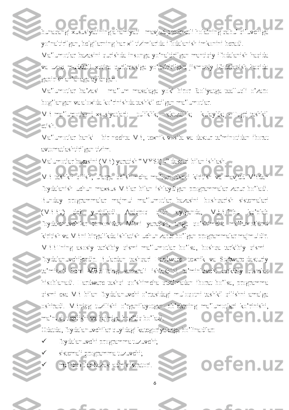 bunaqangi xususiyatining ahamiyati - mavjud predmetli holatning qabul qiluvchiga
yo‘naltirilgan, belgilarning har xil tizimlarida ifodalanish imkonini beradi.
Ma’lumotlar  bazasini  qurishda insonga  yo‘naltirilgan mantiqiy ifodalanish  haqida
va   uzoq   muddatli   xotira   qurilmasiga   yo‘naltirilgan   jismoniy   ifodalanish   haqida
gapirish an’anaga aylangan.
Ma’lumotlar   ba’zasi   -   ma’lum   masalaga   yoki   biror   faoliyatga   taalluqli   o’zaro
bog’langan va aloxida ko’rinishda tashkil etilgan ma’lumotlar. 
MB  ma’lumotlarni  xsusiyatlari:  – tuliklik;  – aktuallik;  – kulaylik;  – Tugri  tashkil
etish. 
Ma’lumotlar   banki   -   bir   nechta   MB,   texnik   vosita   va   dastur   ta’minotidan   iborat
avtomatlashtirilgan tizim.
Malumotlar bazasini (MB) yaratish “MYSQL” dasturi bilan ishlash.
MB   tashkil   qilish,   ularga   qo’shimcha   ma’lumotlarni   kiritish   va   mavjud   MBdan
foydalanish   uchun   maxsus   MBlar   bilan   ishlaydigan   programmalar   zarur   bo’ladi.
Bunday   programmalar   majmui   ma’lumotlar   bazasini   boshqarish   sistemalari
(MBBT)   deb   yuritiladi.   Aniqroq   qilib   aytganda,   MBBT–bu   ko’plab
foydalanuvchilar   tomonidan   MBni   yaratish,   unga   qo’shimcha   ma’lumotlarni
kiritish va MBni birgalikda ishlatish uchun zarur bo’lgan programmalar majmuidir.
MBBTning   asosiy   tarkibiy   qismi–ma’lumotlar   bo’lsa,   boshqa   tarkibiy   qismi–
foydalanuvchilardir.   Bulardan   tashqari   Hardware-   texnik   va   Software-dasturiy
ta’minoti   ham   MBBTning   samarali   ishlashini   ta’minlovchi   tarkibiy   qismlar
hisoblanadi.   Hardware   tashqi   qo’shimcha   qurilmadan   iborat   bo’lsa,   programma
qismi   esa   MB   bilan   foydalanuvchi   o’rtasidagi   muloqotni   tashkil   qilishni   amalga
oshiradi.   MBning   tuzilishi   o’rganilayotgan   ob’ektning   ma’lumotlari   ko’rinishi,
ma’nosi, tuzilishi va hajmiga bog’liq bo’ladi. 
Odatda, foydalanuvchilar quyidagi kategoriyalarga bo’linadilar:
 foydalanuvchi-programma tuzuvchi;
 sistemali programma tuzuvchi;
 ma’lumotlar bazasi administratori.
6 