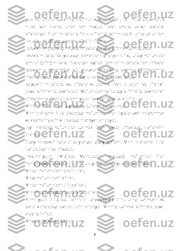 yana ma’lumotlar bazasining binar munosabatlar modeli, ER – modellari, semantik
model   kabi   boshqa   turlari   ham   mavjud.   Lekin   amalda   asosan   dastlabki
ta’kidlangan 3 turli modellar ko’proq qo’llanilib kelinmoqda.SHuning uchun ham
biz ushbu modellarga qisqacha to’xtalib o’tamiz.
Daraxtsimon (ierarxik) modelda ob’ektlar yozuvlar ko’rinishida ifodalanadi.
Ierarxik modelda ikki yarusdagi elementlar bog’langan bo’lsa, unday ma’lumotlar
tarmoqli (to’rli) modelda ifodalangan deyiladi.Tarmoqli modellarda ham ob’ektlar
daraxtsimon   modellardagi   kabi   yozuvlar   ko’rinishida   tasvirlanadi.Ob’ektlarning
o’zaro aloqalari yozuvlar o’rtasidagi aloqalar sifatida tavsiflanadi.
Relyatsion   modellarda   esa   ob’ektlar   va   ularning   o’zaro   aloqalari   ikki   o’lchovli
jadval ko’rinishida tasvirlanadi. Ma’lumotlarning bunday ko’rinishda tasvirlanishi
ob’ektlarning o’zaro aloqalarini yaqqol tasvirlanishiga asos bo’ldi.
MBBT alohida olingan quyidagi modullardan tashkil topadi:
MBni boshqarish bloki-disklardagi ma’lumotlar bilan foydalanuvchi programmasi
va sistemaning so’rovi orasidagi interfeysni aniqlaydi;
Fayl   menedjeri-ma’lumotlar   tuzilmasi   bilan   disklar   o’rtasidagi   bog’lanishni
boshqaradi;
Guery   protsessor-ingliz   tilida   yozilgan   guery   gaplarini   MBni   boshqarish   bloki
tushunadigan tilga o’tkazadi;
Prekompilyator   DML(Data   Manipulation   Language)-   ma’lumotlar   bilan
manipulyatsiya qiladigan til bo’lib, u quyidagi operatsiyalarga javob beradi:
MBdan ma’lumotlarni ajratib olish;
MBga ma’lumotlarni kiritish;
MBdan ma’lumotlarni olib tashlash;
MBni modifikatsiya (o’zgartirishlar) qilish;
Kompilyator   DDL(Data   Definition   Language)-MB   tilini,   uning   tuzilmasini   va
tashqi   xotiralardagi   axborot   turini   aniqlaydi.   MBning   tuzilmasi   ko’pincha   jadval
shaklida bo’ladi.
MBga  qo’yiladigan talablar :
8 