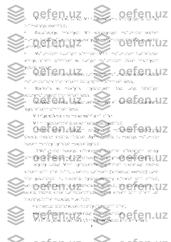  Minimum   xatolik  va  dulikat.  MBBT   ga  ma’lumot  kiritilayotganda  dublikat
bo’lmasligiga tekshiriladi; 
 Aktualizatsiya   imkoniyati.   MB   saklanayotgan   ma’lumotlar   eskirishi
mumkin, bunda ma’lumotlar strukturasi yangi ma’lumotlarni kiritishga va eskisini
uchirishga imkon berishi kerak. 
 Ma’lumotlarni   butunligini   ta’minlash.   MBBT   ma’lumotlarni   buzilishlardan
ximoya   kilishni   ta’minlashi   va   buzilgan   ma’lumotlarni   tiklash   imkoniyatini
yaratish kerak;
 Yuqori   qidirish   tezligi.   Xotira   qurilmalarida   ma’lumotlarni   saklash   usullari
ma’lumotlar banki bilan ishlashni dialog rejimini ta’minlashi kerak; 
 Xavfsizlik   va   maxfiylik.   Foydalanuvchi   fakat   uziga   berkitilgan
zaruriyma’lumotlari bilan ishlashi kerak. 
 Murakkab   surovlar.   Foydalanuvchilarni   xar   xil   kurinishdagi   surovlarini
kayta ishlashni ta’minlashi kerak
MBni yaratishda predmet sohasini tahlil qilish  
MB ni loyihalashtirishda asosan ikkita masala yechiladi: 
1.Predmet   sohasi   ob’ektlarini   qanday   qilib   ma’lumotlar   modellarining
abstrakt   obektlari   shaklida   ifodalash.   Ayrim   hollarda   bu   masalaga   ma’lumotlar
bazasini mantiqiy loyihalash masalasi deyiladi.
  2.Ma’lumotlar   bazasiga   so’rovlarning   bajarilish   effektivligini   qanday
ta’minlash. Bu masalaga ma’lumotlar bazasini fizik loyihalash masalasi deyiladi. 
Ixtiyoriy   turdagi   MBni   loyihalashtirishning   birinchi   bosqichdagi   predmet
sohasini   tahlil   qilish   bo’lib,   u   axborot   tuzilmasini   (kontseptual   sxemalar)   tuzish
bilan   yakunlanadi.   Bu   bosqichda   foydalanuvchining   so’rovlari   tahlil   qilinadi,
axborot   ob’ektlari   va   uning   xarakteristikalari   tanlanadi,   hamda   o’tkazilgan   tahlil
asosida   predmet   sohasi   tuzilmalashtiriladi.   Predmet   sohasini   tahlil   qilishni   uch
bosqichga bo’lish maqsadga muvofiqdir: 
   kontseptual talablar va axborot ehtiyojlarini tahlil qilish; 
   axborot ob’ektlari va ular orasidagi aloqalarni aniqlash; 
  MBBT da jadvallar,so’rovlar,formalar va hisobotlar bilan ishlash.  
9 