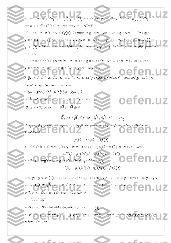 nuqtali masala deyiladi. (1) yoki (2) ning birontasi birjinsli bo‘lmasa, (1), (2) 
masala birjinsli bo‘lmagan masala deyiladi.
Bir jinsli masala trivial (y(x)=0) yechimga ega. Lekin uning trivial bo‘lmagan 
yechimlarini topish ham ko‘p hollarda katta ahamiyatga ega. Buning uchun (l)ga 
yoki (2)ga biron parametr kiritib, shu parametrga bog‘liq bo‘lgan notrivial yechim 
topiladi.
Parametrning bu qiymatlari masalaning xos sonlaridir. Ularga mos keladigan 
yechimlar masalaning xos funksiyalari deyiladi.
2-§. Ikkinchi tartibli chiziqli chegaraviy masalani Koshi masalasiga keltirish
Faraz qilaylik, [   a,b]   oraliqda
y"(x) + p(x)y'(x)+ q(x)y(x)= f(x)  (1)
differensial tenglama berilgan bo‘lib, uningα	0y(a)+α	1y'(a)=	A
,   	|α	0|+|α	1|≠0	
β	0y(b)+β	1y'(b)=B
,  	|β	0|+|β	1|≠0        (2)
chegaraviy shartlami qanoatlantiradigan yechimini topish masalasini ko‘ramiz.
Yechimni
y(x) = cu(x)+z(x)  (3)
ko‘rinishda qidiramiz, bu yerda  c -  konstanta,  u(x)  esa (1) ga mos keluvchi
u"(x) + p(x)u'(x)  +  q(x)u(x) =  0 (4)
bir jinsli tenglamaning noldan farqli yechimi,  z(x)
z"(x) + p(x)z'  (x)+  q(x)z(x)= f(x)  (5)
0ixtiyoriy  c  da (1) ni qanoatlantirishiga ishonch hosil qilish qiyin emas. Ixtiyoriy  c 
uchun (2) ning birinchisi o‘rinli bo‘lishini talab etamiz, u holda	
cα	0u(a)+α	0z(a)+cα	1u'(a)+α	1z'(a)=	A
bo‘lib, undan	
c[α	0u(a)+α	1u'(a)]+α	0z(a)+α	1z'(a)=A
        (6)
hosil bo‘ladi. Bu tenglik ixtiyoriy  c  larda o‘rinli bo'lishi uchun quyidagi tengliklar 
bajarilishi kerak: 