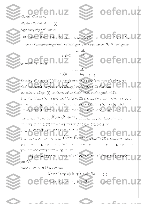α	0u(a)+α	1u'(a)=0,	
α	0z(a)+α	1z'(a)=	A        (7)
Agar ixtiyoriy 	
c≠0 uchun	
u(a)=α	1c,
    	u'(a)=−cα	0    (8)   deb olsak, unda (7) ning birinchisi o‘rinli bo‘ladi,
uning ikkinchisining o‘rinli bo‘lishligini ta'minlash uchun 	
α	0≠0   bo‘lganda	
z'(a)=0
  	
z(a)=	A
α	0     (9)
va 	
α	1≠0  bo‘lganda	
z(a)=0
   	
z'(a)=	A
α	1      (10)
Shunday qilib,  u(x)  (4) biijinsli tenglamaning (8) shartlarni qanoatlantiradigan 
Koshi masalasining yechimi bo‘lib,  z(x)  esa (9) yoki (10) shartlami 
qanoatlantiradigan (5) tenglama uchun Koshi masalasining yechimidir.
Shu bilan birga  y(x) = cu(x)+z(x)  funksiya (2) chegaraviy shartni ixtiyoriy  c  uchun 
x = a  nuqtada qanoatlantiradi. Ikkinchi chegaraviy shartni  y(x) = cu(x)+z(x) 
funksiya qanoat- lantirsin desak, undan  c  ning qiymati kelib chiqadi, ya’n
bosilboiadi. Bu yerda 	
β	0u(b)+β	1u(b)≠0 shart bajariladi, deb faraz qilinadi.
Shunday qilib (1), (2) chegaraviy masala (4), (8) va (5), (9) (yoki
(10)) Koshi masalasini yechishga keltirildi.
Shuni ta'kidlash lozimki, agar 	
β	0u(b)+β	1u'(b)≠0 boisa, (1), (2) chegaraviy masala 
yagona yechimga ega boiadi, aks holda bu masala yo umuman yechimga ega emas,
yoki cheksiz ko‘p yechimga ega bo’ladi.
3-§. Chekli-ayirmali metod bilan ikkinchi tartibli chegaraviy masalani 
yechish
Faraz qilaylik,[  a,b] da quyidagi	
L(y)≡	y''(x)+p(x)y'(x)+q(x)y(x)=	f(x)
        (1)	
α	0y(a)+α	1y'(a)=	A
,  	|α	0|+|α	1|≠0 ,           (2) 