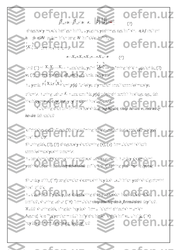 β	0y(b)+β	1y'(b)=B,  	|β|0+|β|1≠¿¿ 0            (3)
 chegaraviy masala berilgan boiib, u yagona yechimga ega bo’lsin.[  a,b]  oraliqni   
h = (b-a)/N   qadam bilan teng   N   bo’lakka bo’lib,	
{x	i}
n
i=0
  to’r hosil qilamiz: 	
a=	x	0<x	1<x	2<...<x	N=b
         (4)
Endi (1) ni 	
x1,x2,...,xN−1  nuqtalarda, ya’ni 	{x	i}
n
i=0   to‘rning ichki nuqtalarida, (2) 
va (3) ni mos ravishda  x0, xN  nuqtalarda qaraymiz.  
Bu yerda 	
y'(xi),y''(xi) lami  y(x)  funksiya qiymatlari orqali approksimatsiya 
qilamiz. Buning uchun	
xi   nuqta atrofida  y(x)  to‘rtinchi tartibli hosilaga ega, deb 
hisoblaymiz va quyidagi yoyilmalami hosil qilamiz:  
Bulaming chap tomoni mos ravishda  o ‘ng hosila, chap hosila  va  markaziy 
hosila  deb ataladi
ko‘rinishga ega bo‘lgan (5) ning to‘ming ichki nuqtalaridagi approksimatsiyasi 
hosil bo‘ladi.
Shuningdek, (2), (3) chegaraviy shartlaming (8), (9) formulalami ishlatib 
approksimatsiyasini topamiz:  
Bu tenglamalar sistemasining matritsasi uch diagonalli. Bunday sistemalami 
yechish uchun odatda  haydash usuli  qo‘llanadi. (16) ning yechimini quyidagi
Shunday qilib, (16) tenglamalar sistemasini haydash usuli bilan yechish algoritmini
hosil qildik:  
Bu algoritm bo‘yicha y, lar chegaraning chap nuqtasidan boshlab ketma-ket 
topiladi, shuning uchun (18) formulalar  chapdan haydash formulalari  deyiladi. 
Xuddi shuningdek, o‘ngdan haydash formu- lalarini chiqarish mumkin
Agar a(. koeffitsiyentlar moduli bo‘yicha birdan kichik bo‘lsa, u holda (18) 
haydovchi formulalar  turg ‘un  deyiladi 
