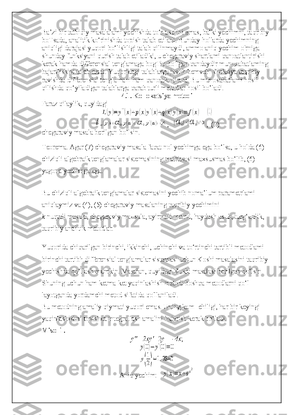 Ba’zi bir tatbiqiy masalalami yechishda to‘r usulini emas, balki yechimni, taqribiy 
boTsada, analitik ko‘rinishda topish talab etiladi. Bunday hollarda yechimning 
aniqligi darajasi yuqori bo‘lishligi talab qilinmaydi, ammo aniq yechim o'rniga 
shunday funksiyani qurish talab etiladiki, u chegaraviy shartlami qanoatlantirishi 
kerak hamda differensial tenglamaga bogTiq boTgan qandaydir munosabatlaming 
bajarilishini talab etadi. Yuqoridagi talablarga javob bemvchi fiinksiya taqribiy 
ravishda differensial tenglamani ham qanoatlantiradi. Bu munosabatlami hosil 
qilishda qo‘yiladigan talablarga qarab turli metodlar hosil bo’ladi.  
4.1. Kollokatsiya metodi
Faraz qilaylik, quyidagiL(y)≡	y''(x)+p(x)y'(x)+q(x)y(x)=	f(x)
   	(1)	
la(y)≡	α	0y(a)+α	1y'(a)=	A
,  	|α	0|+|α	1|≠0 ,  (2)
chegaraviy masala berilgan bo’lsin. 
Teorema. Agar (7) chegaraviy masala faqat nol yechimga ega bo‘lsa, u holda (6) 
chiziqli algebraik tenglamalar sistemasining matritsasi maxsusmas bo‘lib, (6) 
yagona yechimga ega.  
Bu chiziqli algebraik tengiamalar sistemasini yechib noma’lum parametrlami 
aniqlaymiz va (4), (5) chegaraviy masalaning taqribiy yechimini
k  nuqtali masala, chegaraviy ma- sala, ayirmali metod, haydash usuh, turg‘unlik, 
taqribiy analitik metodlar.  
Yuqorida chiqarilgan birinchi, ikkinchi, uchinchi va to‘rtinchi tartibli metodlami 
birinchi tartibh differensial tenglamalar sistemasi uchun Koshi masalasini taqribiy 
yechishda qo‘llash mumkin. Masalan, quyidagi Koshi masalasi berilgan bo‘lsin
Shuning uchun ham ketma-ket yaqinlashish metodi boshqa metodlarni qo‘l- 
layotganda yordamchi metod sifatida qo'llaniladi.
Bu metodning amaliy qiymati yuqori emas. Uning kam- chiligi, har bir keyingi 
yaqinlashishni topishda integrallash amalini bajarish kerak bo‘ladi.
Misol 1.
y"  -  2xy'  -2 y = -4x ;	
y(0)−	y'(0)=	0	
y(
1
2)=1,7840
Aniq yechim:
y(x)=	x+ex2 