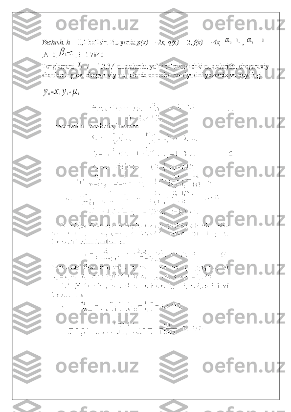 Yechish. h =  0,1 bo‘lsin. Bu yerda  p(x)  =  -2x, q(x) =  2,  f(x) = -4x, α	0=1, , 	α	1=−1
,A=0,	
β	1=0 ,B=1.7840
Tenglamani 	
xi    i =  1,2,3,4 nuqtalarda, ya’ni to‘rning ichki nuqtalarida, chegaraviy
shartlaming esa chegaraviy nuqtalarda approksimatsiyasini yozamiz va quyidagi	
y0=x1y1+μ	1 