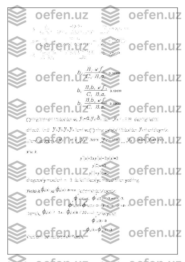 b	3=	
B	¿−h2f	3	
C	3−	B	3a	4
=0.55369	
b	2=	
B	2b	3−h2f	2	
C	2−B	2a	3	
=0.40422	
b	1=	
B	1b	2−h2f	1	
C	1−B	1a	2	
=0.31600(l)ning birinchi ifodasidan va 	
y1=a1y0+b1  dan  	y	0=1.10199  ekanligi kelib 
chiqadi. Endi  	
y1,y2,y3,y4  lami va (1) ning oxirgisi ifodasidan 	y5 ni aniqlaymiz. 
Ulami keltiramiz:	
y	1=1.18617 ,	y	2=1.27548 ,	y	3=1.33283 , , 	y	4=1.54196	y	5=1.7840
Misol 2 .	
y''(x)+2xy'(x)−2y(x)=2	
y'(0)=−2	
y(1)+y'(1)=0
chegaraviy masalani  n= 2  da kollokatsiya metodi bilan yeching.
Yechish	
ϕ	0(x)  ni	ϕ	0(x)=b+cx    ko‘rinishda izlaymiz:
ϕ	'
0(x)=c,	ϕ	'
0(0)=−2⇒	c=−2.	
ϕ	'
0(1)+ϕ	'
0(1)=	0⇒	b+c+c=	0⇒	b=	4
Demak, 	
ϕ	0(x)=4−2x.  	ϕ	k(x)(k=1,2,3	,...,)  funksiyalar
ϕ	'
k(0)=0	
ϕ	k(1)+ϕ	'
k(1)=0
shartlarni qanoatlantirishi  kerak.   