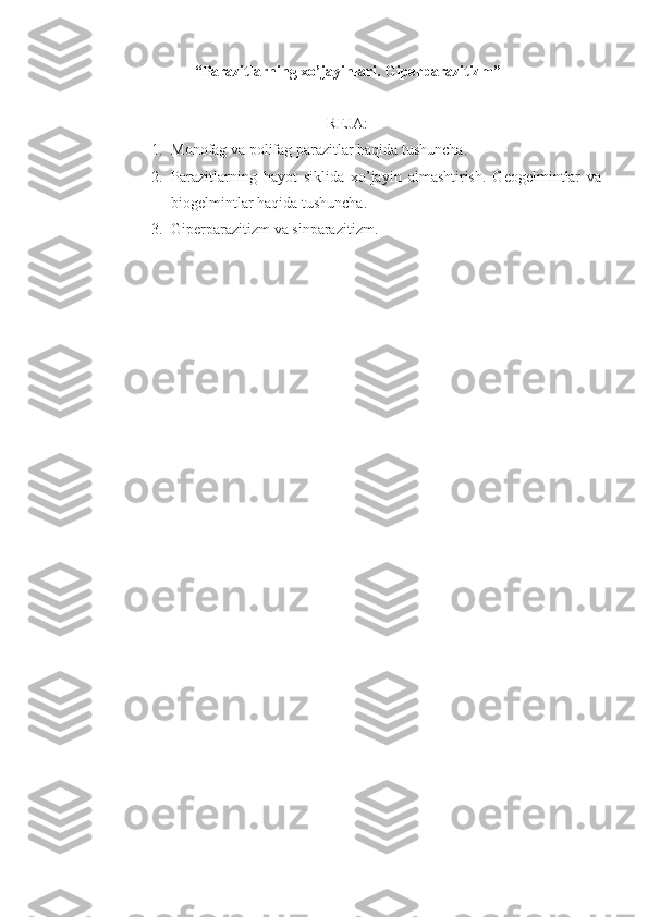 “ Parazitlarning xo’jayinlari. Giperparazitizm ”
REJA:
1. Monofag va polifag parazitlar haqida tushuncha.
2. Parazitlarning   hayot   siklida   xo’jayin   almashtirish.   Geogelmintlar   va
biogelmintlar haqida tushuncha.
3. Giperparazitizm va sinparazitizm.  