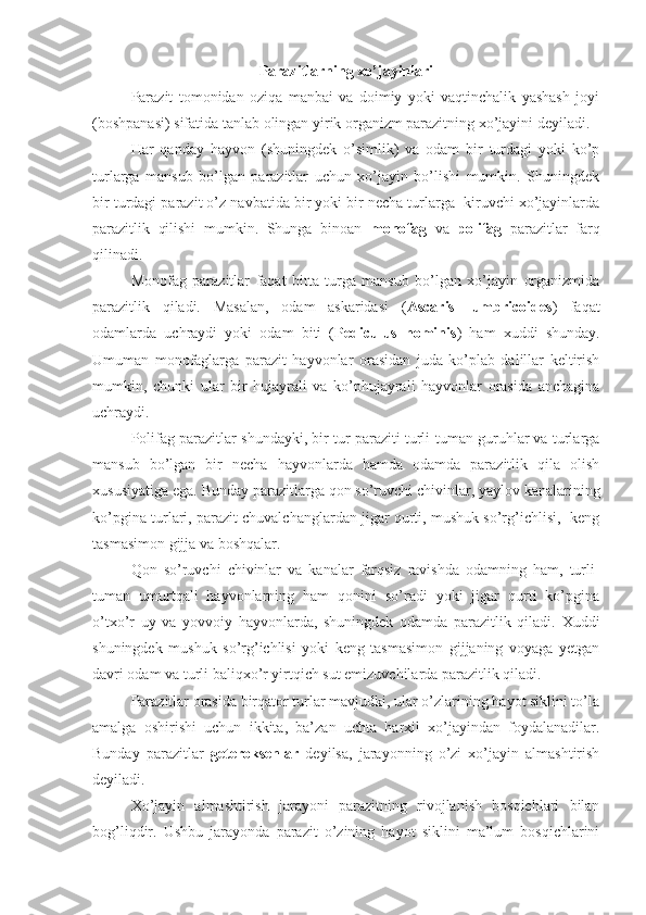 Parazitlarning xo’jayinlari 
Parazit   tomonidan   oziqa   manbai   va   doimiy   yoki   vaqtinchalik   yashash   joyi
(boshpanasi) sifatida tanlab olingan yirik organizm parazitning xo’jayini deyiladi.
Har   qanday   hayvon   (shuningdek   o’simlik)   va   odam   bir   turdagi   yoki   ko’p
turlarga   mansub   bo’lgan   parazitlar   uchun   xo’jayin   bo’lishi   mumkin.   Shuningdek
bir turdagi parazit o’z navbatida bir yoki bir necha turlarga  kiruvchi xo’jayinlarda
parazitlik   qilishi   mumkin.   Shunga   binoan   monofag   va   polifag   parazitlar   farq
qilinadi. 
Monofag   parazitlar   faqat   bitta   turga   mansub   bo’lgan   xo’jayin   organizmida
parazitlik   qiladi.   Masalan,   odam   askaridasi   ( Ascaris   lumbricoides )   faqat
odamlarda   uchraydi   yoki   odam   biti   ( Pediculus   hominis )   ham   xuddi   shunday.
Umuman   monofaglarga   parazit   hayvonlar   orasidan   juda   ko’plab   dalillar   keltirish
mumkin,   chunki   ular   bir   hujayrali   va   ko’phujayrali   hayvonlar   orasida   anchagina
uchraydi. 
Polifag parazitlar shundayki, bir tur paraziti turli-tuman guruhlar va turlarga
mansub   bo’lgan   bir   necha   hayvonlarda   hamda   odamda   parazitlik   qila   olish
xususiyatiga ega. Bunday parazitlarga qon so’ruvchi chivinlar, yaylov kanalarining
ko’pgina turlari, parazit chuvalchanglardan jigar qurti, mushuk so’rg’ichlisi,  keng
tasmasimon gijja va boshqalar.
Qon   so’ruvchi   chivinlar   va   kanalar   farqsiz   ravishda   odamning   ham,   turli-
tuman   umurtqali   hayvonlarning   ham   qonini   so’radi   yoki   jigar   qurti   ko’pgina
o’txo’r   uy   va   yovvoiy   hayvonlarda,   shuningdek   odamda   parazitlik   qiladi.   Xuddi
shuningdek   mushuk   so’rg’ichlisi   yoki   keng   tasmasimon   gijjaning   voyaga   yetgan
davri odam va turli baliqxo’r yirtqich sut emizuvchilarda parazitlik qiladi.
Parazitlar orasida birqator turlar mavjudki, ular o’zlarining hayot siklini to’la
amalga   oshirishi   uchun   ikkita,   ba’zan   uchta   harxil   xo’jayindan   foydalanadilar.
Bunday   parazitlar   geteroksenlar   deyilsa,   jarayonning   o’zi   xo’jayin   almashtirish
deyiladi.
Xo’jayin   almashtirish   jarayoni   parazitning   rivojlanish   bosqichlari   bilan
bog’liqdir.   Ushbu   jarayonda   parazit   o’zining   hayot   siklini   ma’lum   bosqichlarini 