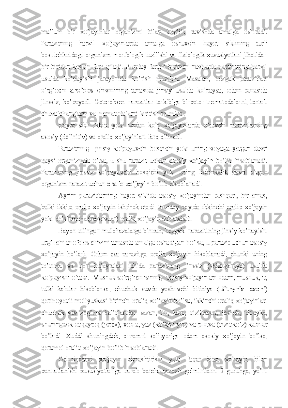 ma’lum   bir   xo’jayinlar   organizmi   bilan   bog’liq   ravishda   amalga   oshiradi.
Parazitning   harxil   xo’jayinlarda   amalga   oshuvchi   hayot   siklining   turli
bosqichlaridagi organizm morfologik tuzilishi va fiziologik xususiyatlari jihatidan
bir-biridan   keskin   farq   qiladi.   Bunday   farqni   birinchi   navbatda   parazitning   harxil
usulda   ko’payishi   jarayonida   ko’rish   mumkin.   Masalan,   bezgak   parazitlari
o’rg’ochi   anofeles   chivinining   tanasida   jinsiy   usulda   ko’paysa,   odam   tanasida
jinssiz,   ko’payadi.   Geteroksen   parazitlar   tarkibiga   birqator   trematodalarni,   lentali
chuvalchanglarni va  nematodalarni kiritish mumkin.
Hayot   sikli   ikkita   yoki   undan   ko’p   xo’jayinlarda   o’tuvchi   parazitlarning
asosiy (definitiv) va oraliq xo’jayinlari farq qilinadi.
Parazitning     jinsiy   ko’payuvchi   bosqichi   yoki   uning   voyaga   yetgan   davri
qaysi   organizmda   o’tsa,   u   shu   parazit   uchun   asosiy   xo’jayin   bo’lib   hisoblanadi.
Parazitning   jinssiz   ko’payuvchi   bosqichi   yoki   uning   lichinkalik   davri   o’tgan
organizm parazit uchun  oraliq xo’jayin  bo’lib hisoblanadi.
Ayrim   parazitlarning   hayot   siklida   asosiy   xo’jayindan   tashqari,   bir   emas,
balki  ikkita oraliq xo’jayin ishtirok etadi. Bunday paytda  ikkinchi  oraliq xo’jayin
yoki qo’shimcha (rezervuar) oraliq xo’jayin deb ataladi.
Bayon qilingan mulohazalarga binoan, bezgak  parazitining jinsiy ko’payishi
urg’ochi anofeles chivini tanasida amalga oshadigan bo’lsa, u parazit uchun asosiy
xo’jayin   bo’ladi.   Odam   esa   parazitga   oraliq   xo’jayin   hisoblanadi,   chunki   uning
to’qima   va   qon   hujayralari   ichida   parazitning   jinssiz   (shizogoniya)   usulda
ko’payishi o’tadi.  Mushuk so’rg’ichlisining  asosiy xo’jayinlari odam, mushuk, it,
tulki   kabilar   hisoblansa,   chuchuk   suvda   yashovchi   bitiniya   ( Bithynia   leachi )
qorinoyoqli mollyuskasi birinchi oraliq xo’jayin bo’lsa, ikkinchi oraliq xo’jayinlari
chuchuk   suv   zog’ora   baliqlaridan   sazan,   lin,   karp,   qizilqanot,   leshch,   ukleyka,
shuningdek oqqayroq (jerex), vobla, yaz (ko’kbo’yin) va plotva (qiziqko’z) kabilar
bo’ladi.   Xuddi   shuningdek,   qoramol   solityoriga   odam   asosiy   xo’jayin   bo’lsa,
qoramol oraliq xo’jayin bo’lib hisoblanadi.
Gelmintlarni   xo’jayin   almashtirishi   yoki   faqat   bitta   xo’jayin   bilan
qanoatlanishi   xususiyatlariga   qarab   barcha   parazit   gelmintlarni   2   guruhga,   ya’ni 