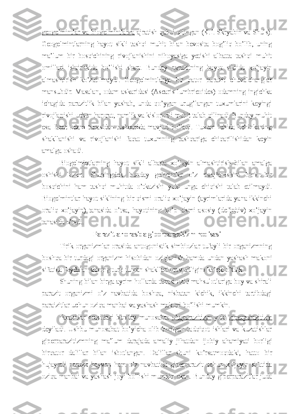 geogelmintlar va biogelmintlarga   ajratish qabul qilingan (K.I. Skryabin va Shuls).
Geogelmintlarning   hayot   sikli   tashqi   muhit   bilan   bevosita   bog’liq   bo’lib,   uning
ma’lum   bir   bosqichining   rivojlanishini   nihoyasiga   yetishi   albatta   tashqi   muhit
omillari   ishtirokida   bo’lishi   shart.   Bunday   parazitning   hayot   siklida   xo’jayin
almashtirish   ko’zatilmaydi.   Geogelmintlarga   bir   qator   parazit   chuvalchanglar
mansubdir.   Masalan,   odam   askaridasi   (Ascaris   lumbricoides)   odamning   ingichka
ichagida   parazitlik   bilan   yashab,   unda   qo’ygan   urug’langan   tuxumlarini   keyingi
rivojlanishi uchun harorat, namlik va kislorodli muhit talab qilinadi. Bunday muhit
esa   faqat   odam   tanasidan   tashqarida   mavjud   bo’ladi.   Tuxum   ichida   lichinkaning
shakllanishi   va   rivojlanishi   faqat   tuxumning   tashqariga   chiqarilishidan   keyin
amalga oshadi.
Biogelmintlarning   hayot   sikli   albatta   xo’jayin   almashtirish   bilan   amalga
oshishi   lozim.   Shuningdek   bunday   gelmintlar   o’z   rivojlanishini   birion-bir
bosqichini   ham   tashqi   muhitda   o’tkazishi   yoki   unga   chiqishi   talab   etilmaydi.
Biogelmintlar hayot siklining bir qismi  oraliq xo’jayin (ayrimlarida yana ikkinchi
oraliq   xo’jayin)   tanasida   o’tsa,   hayotining   ko’p   qismi   asosiy   (definitiv)   xo’jayin
tanasida o’tadi. 
Parazitlar orasida giperparazitizm hodisasi
Tirik   organizmlar   orasida   antogonistik   simbiozlar   tufayli   bir   organizmning
boshqa   bir   turdagi   organizm   hisobidan   oziqlanish   hamda   undan   yashash   makoni
sifatida foydalanishining turli-tuman shakllari mavjudligini ko’rib o’tdik.
Shuning bilan birga ayrim hollarda tanasi oziq mahsulotlariga boy va shirali
parazit   organizmi   o’z   navbatida   boshqa,   nisbatan   kichik,   ikkinchi   tartibdagi
paraizitlar uchun oziqa manbai va yashash makoni bo’lishi mumkin. 
Parazitlar   orasidagi   bunday   munosabat   o’taparazitizm   yoki   giperparazitizm
deyiladi.   Ushbu   munosabat   bo’yicha   olib   borilgan   tadqiqot   ishlari   va   kuzatishlar
giperparazitizmning   ma’lum   darajada   amaliy   jihatdan   ijobiy   ahamiyati   borligi
birqator   dalillar   bilan   isbotlangan.   Dalillar   shuni   ko’rsatmoqdaki,   hatto   bir
hujayrali   parazit   hayvon   ham   o’z   navbatida   giperparazit   uchun   xo’jayin   sifatida
oziqa manbai  va yashash  joyi bo’lishi  mumkin ekan. Bunday  giperparazitlar  juda 