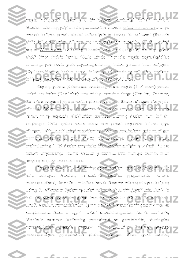 mayda   birhujayrali   hayvon   yoki   bir   hujayrali   zamburug’   bo’lishi   mumkin.
Masalan, otlarning yo’g’on ichagida parazitlik qiluvchi  Entodiniomorpha  guruhiga
mansub   bo’lgan   parazit   kiprikli   infuzoriyalarda   boshqa   bir   so’ruvchi   ( Suctoria
sinfi )   infuzoriyalardan   Allontosoma   intestinalis   turi   parazitlik   qiladi.   Hozirgi
vaqtda   Allontosoma   avlodining   birnecha   turlari   aniqlanganki,   ularning   gavda
shakli   biroz   cho’ziq   hamda   ikkala   uchida     birnecha   mayda   paypaslagichlar
to’tamiga   yoki   ikkita   yirik   paypaslagichlarning   bittasi   yordami   bilan   xo’jayini
(Cycloposthium   va   boshqa   parazit   infuzoriyalar)   tanasining   pellikulasi   nozikroq
bo’lgan joyiga yopishib olib, tana suyuqligini so’rib oziqlanadi. 
Keyingi   yillarda   Entamoeba   avlodining   ancha   mayda   (5-14   mkm)   parazit
turlari   opalinalar   (Opalinida)   turkumidagi   parazit   turlarga   ( Opalina,   Cepedea,
Zelleriela  avlodlari) giperparazitlik qilishi aniqlangan. Shunisi e’tiborni o’ziga jalb
qiladiki,   ba’zan   opalina   sitoplazmasida   parazit   amyobalardan   Entamoeba
ranarum ning   vegetativ   shakllaridan   tashqari,   ularning   sistalari   ham   bo’lishi
aniqlangan.   Hatto   opalina   sistasi   ichida   ham   parazit   amyobalar   bo’lishi   qayd
qilingan. Ushbu guruhlardagi parazitlarning o’zaro munosabatlarini tadqiqot qilgan
olimlardan   Stebler   va   Chen   (1936)   ma’lumotlariga   binoan   ba’zan   parazit
opalinalarning 100% sistalari amyobalar bilan zararlanganligini yozishadi. Bu esa
parazit   amyobalarga   opalina   sistalari   yordamida   atrof-muhitga   osonlik   bilan
kengroq tarqalish imkonini beradi.
Gregarinalar  va  infuzoriyalarning  giperparazitlari  orasida   mikrosporidiyalar
ko’p   uchraydi.   Masalan,   Lancesteria   ascidiae   gregarinasida   Perezia
mikrosporidiyasi,   Balantidium   infuzoriyasida   Nosema   mikrosporidiyasi   ko’proq
uchraydi.  Mikrosporidiyalarning turlari nafaqat boshqa birhujayralilarda, ular ko’p
hollarda   parazit   chuvalchanglarda   ham   giperparazitlar   sifatida   tez-tez   uchrab
turadi. Masalan, trematodalardan  Gymnophallus Somateriae  ning parenximasi va
sariqdonlarida   Nosema   legeri,   lentali   chuvalchanglardan   Taenia   bocillaris,
Moniezia   expansa   kabilarning   parenximasi   va   gonadalarida,   shuningdek
nematodalardan   Ascaris   mystax   ni   gonadalarida   Nosema   mystax
mikrosporidiyasi   giperparazitlik   qilishi   aniqlangan.   Shuni   aytish   lozimki, 