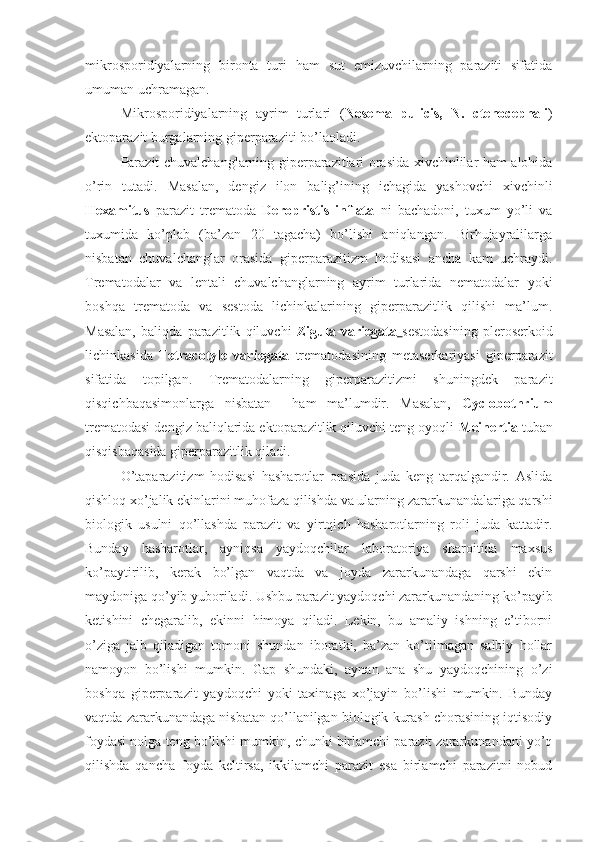 mikrosporidiyalarning   bironta   turi   ham   sut   emizuvchilarning   paraziti   sifatida
umuman uchramagan.
Mikrosporidiyalarning   ayrim   turlari   ( Nosema   pulicis,   N.   ctenocephali )
ektoparazit burgalarning giperparaziti bo’laoladi. 
Parazit chuvalchanglarning giperparazitlari orasida xivchinlilar ham alohida
o’rin   tutadi.   Masalan,   dengiz   ilon   balig’ining   ichagida   yashovchi   xivchinli
Hexamitus   parazit   trematoda   Deropristis   inflata   ni   bachadoni,   tuxum   yo’li   va
tuxumida   ko’plab   (ba’zan   20   tagacha)   bo’lishi   aniqlangan.   Birhujayralilarga
nisbatan   chuvalchanglar   orasida   giperparazitizm   hodisasi   ancha   kam   uchraydi.
Trematodalar   va   lentali   chuvalchanglarning   ayrim   turlarida   nematodalar   yoki
boshqa   trematoda   va   sestoda   lichinkalarining   giperparazitlik   qilishi   ma’lum.
Masalan,   baliqda   parazitlik   qiluvchi   Zigula   variegata   sestodasining   pleroserkoid
lichinkasida   Tetracotyle   variegata   trematodasining   metaserkariyasi   giperparazit
sifatida   topilgan.   Trematodalarning   giperparazitizmi   shuningdek   parazit
qisqichbaqasimonlarga   nisbatan     ham   ma’lumdir.   Masalan,   Cyclobothrium
trematodasi dengiz baliqlarida ektoparazitlik qiluvchi teng oyoqli  Meinertia  tuban
qisqisbaqasida giperparazitlik qiladi.
O’taparazitizm   hodisasi   hasharotlar   orasida   juda   keng   tarqalgandir.   Aslida
qishloq xo’jalik ekinlarini muhofaza qilishda va ularning zararkunandalariga qarshi
biologik   usulni   qo’llashda   parazit   va   yirtqich   hasharotlarning   roli   juda   kattadir.
Bunday   hasharotlar,   ayniqsa   yaydoqchilar   laboratoriya   sharoitida   maxsus
ko’paytirilib,   kerak   bo’lgan   vaqtda   va   joyda   zararkunandaga   qarshi   ekin
maydoniga qo’yib yuboriladi. Ushbu parazit yaydoqchi zararkunandaning ko’payib
ketishini   chegaralib,   ekinni   himoya   qiladi.   Lekin,   bu   amaliy   ishning   e’tiborni
o’ziga   jalb   qiladigan   tomoni   shundan   iboratki,   ba’zan   ko’tilmagan   salbiy   hollar
namoyon   bo’lishi   mumkin.   Gap   shundaki,   aynan   ana   shu   yaydoqchining   o’zi
boshqa   giperparazit   yaydoqchi   yoki   taxinaga   xo’jayin   bo’lishi   mumkin.   Bunday
vaqtda zararkunandaga nisbatan qo’llanilgan biologik kurash chorasining iqtisodiy
foydasi nolga teng bo’lishi mumkin, chunki birlamchi parazit zararkunandani yo’q
qilishda   qancha   foyda   keltirsa,   ikkilamchi   parazit   esa   birlamchi   parazitni   nobud 