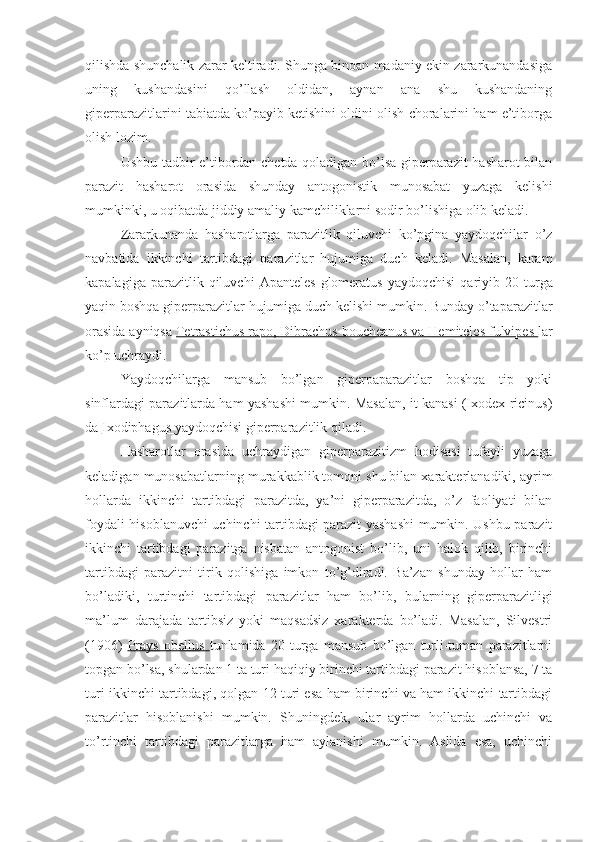 qilishda shunchalik zarar keltiradi. Shunga binoan madaniy ekin zararkunandasiga
uning   kushandasini   qo’llash   oldidan,   aynan   ana   shu   kushandaning
giperparazitlarini tabiatda ko’payib ketishini oldini olish choralarini ham e’tiborga
olish lozim.
Ushbu tadbir e’tibordan chetda qoladigan bo’lsa giperparazit hasharot bilan
parazit   hasharot   orasida   shunday   antogonistik   munosabat   yuzaga   kelishi
mumkinki, u oqibatda jiddiy amaliy kamchiliklarni sodir bo’lishiga olib keladi.
Zararkunanda   hasharotlarga   parazitlik   qiluvchi   ko’pgina   yaydoqchilar   o’z
navbatida   ikkinchi   tartibdagi   parazitlar   hujumiga   duch   keladi.   Masalan,   karam
kapalagiga  parazitlik  qiluvchi   Apanteles   glomeratus   yaydoqchisi  qariyib  20  turga
yaqin boshqa giperparazitlar hujumiga duch kelishi mumkin. Bunday o’taparazitlar
orasida ayniqsa  Tetrastichus rapo, Dibrachus boucheanus va Hemiteles fulvipes  lar
ko’p uchraydi. 
Yaydoqchilarga   mansub   bo’lgan   giperpaparazitlar   boshqa   tip   yoki
sinflardagi parazitlarda ham yashashi mumkin. Masalan, it kanasi (Ixodex ricinus)
da  Ixodiphagus  yaydoqchisi giperparazitlik qiladi.
Hasharotlar   orasida   uchraydigan   giperparazitizm   hodisasi   tufayli   yuzaga
keladigan munosabatlarning murakkablik tomoni shu bilan xarakterlanadiki, ayrim
hollarda   ikkinchi   tartibdagi   parazitda,   ya’ni   giperparazitda,   o’z   faoliyati   bilan
foydali hisoblanuvchi uchinchi tartibdagi parazit yashashi mumkin. Ushbu parazit
ikkinchi   tartibdagi   parazitga   nisbatan   antogonist   bo’lib,   uni   halok   qilib,   birinchi
tartibdagi   parazitni   tirik   qolishiga   imkon   to’g’diradi.   Ba’zan   shunday   hollar   ham
bo’ladiki,   turtinchi   tartibdagi   parazitlar   ham   bo’lib,   bularning   giperparazitligi
ma’lum   darajada   tartibsiz   yoki   maqsadsiz   xarakterda   bo’ladi.   Masalan,   Silvestri
(1906)   Prays   obellus   tunlamida   20   turga   mansub   bo’lgan   turli-tuman   parazitlarni
topgan bo’lsa, shulardan 1 ta turi haqiqiy birinchi tartibdagi parazit hisoblansa, 7 ta
turi ikkinchi tartibdagi, qolgan 12 turi esa ham birinchi va ham ikkinchi tartibdagi
parazitlar   hisoblanishi   mumkin.   Shuningdek,   ular   ayrim   hollarda   uchinchi   va
to’rtinchi   tartibdagi   parazitlarga   ham   aylanishi   mumkin.   Aslida   esa,   uchinchi 