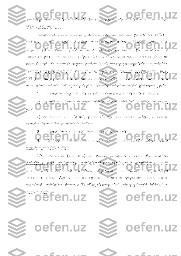 tartibdagi   parazitlar   ko’p   hollarda   farqsiz   ravishda   o’z   o’ljalariga   hujum   qilishi
bilan xarakterlanadi.
Parazit hasharotlar orasida giperparazitizimdan tashqari yana   sinparazitizm
hodisasi   ham   uchraydi.   Bunday   munosabatda   xujayin   hisoblanuvchi   bitta
organizmga   bir   vaqtning   o’zida   har   xil   turlarga   mansub   bo’lgan   parazitlar   o’z
tuxumlari  yoki  lichinkalarini  qo’yadi. Ushbu  hodisada  parazitlar  orasida  oziqa va
yashash joyi uchun tortishuv (antogonizm, konkurensiya) yuzaga keladi hamda biri
ikkinchisining faoliyatini bosish uchun salbiy ta’sir ko’rsatadi. Shtelvag (Stellwag,
1921)   bir   xo’jayin   tanasida   bir   vaqtda   mavjud   bo’lgan   turli   parazitlarning   o’zaro
munosabatlarni tahlil qilib, qo’yidagi hollar ro’y berishi mumkinligini aytadi, ya’ni
1.  Parazitlarning biri tirik qoladi, boshqasi esa halok bo’ladi, chunki 
a)   tuxumdan   oldinroq   chiqqan   lichinka   o’z   raqibini   halok   qilishi   mumkin;
yoki
b)   parazitning   biri   o’z   xo’jayinini   o’limga   olib   borishi   tufayli,   u   boshqa
parazitni ham o’limiga sababchi bo’ladi.
2.  Parazit ham sinparazit ham tirik qolishi mumkin;
3.  Xo’jayin   organizmining   haddan   tashqari   ozib   qolishi   tufayli   ikkala
parazit ham halok bo’ladi. 
O’simlik   bitida   (shirincha)   bir   vaqtda   parazitlik   qiluvchi   Aphidius   va
Aphelinus     yaydoqchilarining lichinkalarini sinparazitlik munosabatini misol qilib
olish   mumkin.   Aphelinus   lichinkalari   Aphidius     lichinkalarini   rivojlanishiga
to’sqinlik   qiladi.   Agarda   bir   xo’jayinda   bir   vaqtda   yaydoqchi   bilan   taxina
pashshasi  lichinkalari sinparazitlik qilsa, aksariyat hollarda yaydoqchi lichinkalari
halok bo’ladi. 