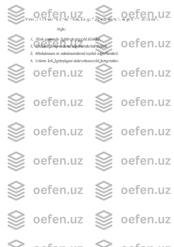 Mavzu:Blok sxemalar va maxsus algoritmik til konstruksiyalarini taqoslash.
                               Reja:
1. Blok sxеmada   ishtirok etuvchi bloklar .
2. Chiziqli jarayonlarni algoritmlarini tuzish.
3. Maksimum va minimumlarni topish algoritmlari .
4. Ichma-ich joylashgan   takrorlanuvchi jarayonlar. 